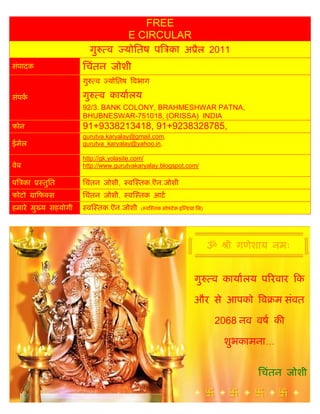 FREE
                                    E CIRCULAR
                         गु    व   योितष प का अ ैल 2011
संपादक              िचंतन जोशी
                    गु    व    योितष वभाग

संपक                गु        व कायालय
                    92/3. BANK COLONY, BRAHMESHWAR PATNA,
                    BHUBNESWAR-751018, (ORISSA) INDIA
फोन                 91+9338213418, 91+9238328785,
                    gurutva.karyalay@gmail.com,
ईमेल                gurutva_karyalay@yahoo.in,

                    http://gk.yolasite.com/
वेब                 http://www.gurutvakaryalay.blogspot.com/

प का      तुित      िचंतन जोशी,    व तक.ऎन.जोशी
फोटो     ाफ स       िचंतन जोशी,    व तक आट
हमारे मु य सहयोगी    व तक.ऎन.जोशी       ( व तक सो टे क इ डया िल)




                                                                   ॐ    ी गणेशाय नमः


                                                            गु     व कायालय प रवार क

                                                            और से आपको व म संवत

                                                                   2068 नव वष क

                                                                       शुभकामना...


                                                                              िचंतन जोशी
 