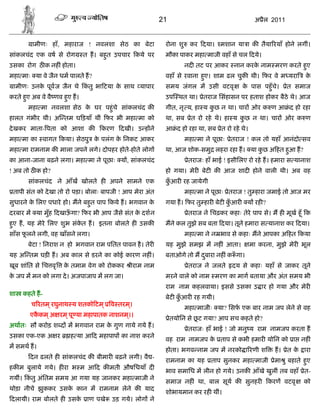 21                                    अ ैल 2011


        ामीणः हाँ, महाराज ! नवलशा सेठ का बेटा              रोना शु    कर दया। मशान या ा क तैया रयाँ होने लगीं।
सांकलचंद एक वष से रोग       त ह। बहत उपचार कये पर
                                   ु                       मौका पाकर महा माजी वहाँ से चल दये।
उसका रोग ठ क नह ं होता।                                              नद तट पर आकर नान करक नाम मरण करते हए
                                                                                         े              ु
महा माः या वे जैन धम पालते ह?                              वहाँ से रवाना हए। शाम ढल चुक थी। फर वे म यरा
                                                                          ु                                        के
 ामीणः उनक पूव ज जैन थे कतु भा टया क साथ यापार
          े              ं          े                      समय जंगल म उसी वटवृ            क पास पहँु चे।
                                                                                           े                ेत समाज
करते हए अब वे वै णव हए ह।
      ु              ु                                     उप थत था। ेतराज िसंहासन पर हताश होकर बैठे थे। आज
       महा मा नवलशा सेठ क घर पहंु चे सांकलचंद क
                         े                                 गीत, नृ य, हा य कछ न था। चार ओर क ण आ ं द हो रहा
                                                                            ु
हालत गंभीर थी। अ तम घ ड़याँ थीं फर भी महा मा को             था, सब      ेत रो रहे थे। हा य कछ न था। चार ओर क ण
                                                                                           ु
दे खकर माता- पता को आशा क         करण     दखी। उ ह ने      आ ं द हो रहा था, सब ेत रो रहे थे।
महा मा का वागत कया। सेठपु क पलंग क िनकट आकर
                           े      े                                  महा मा ने पूछाः ेतराज ! कल तो यहाँ आनंदो सव
महा मा रामनाम क माला जपने लगे। दोपहर होते-होते लोग         था, आज शोक-समु लहरा रहा ह। या कछ अ हत हआ ह?
                                                                                          ु       ु
का आना-जाना बढ़ने लगा। महा मा ने पूछाः य , सांकलचंद                    ेतराजः हाँ भाई ! इसीिलए रो रहे ह। हमारा स यानाश
! अब तो ठ क हो?                                            हो गया। मेर बेट क आज शाद होने वाली थी। अब वह
       सांकलचंद ने आँख खोलते ह अपने सामने एक               कआर रह जायेगी
                                                            ुँ
 तापी संत को दे खा तो रो पड़ा। बोलाः बापजी ! आप मेरा अंत              महा मा ने पूछाः ेतराज ! तु हारा जमाई तो आज मर
सुधारने क िलए पधारे हो। मने बहुत पाप कये ह। भगवान क
         े                                         े       गया ह। फर तु हार बेट कआर
                                                                                 ुँ         य रह ?
दरबार म या मुँह दखाऊगा? फर भी आप जैसे संत क दशन
                    ँ                      े                          ेतराज ने िचढ़कर कहाः तेरे पाप से। म ह मूख हँू क
हए ह, यह मेरे िलए शुभ संकत ह। इतना बोलते ह उसक
 ु                       े                                 मने कल तुझे सब बता दया। तूने हमारा स यानाश कर दया।
साँस फलने लगी, वह खाँसने लगा।
      ू                                                              महा मा ने न भाव से कहाः मने आपका अ हत कया
       बेटा ! िनराश न हो भगवान राम पितत पावन है । तेर      यह मुझे समझ म नह ं आता।             मा करना, मुझे मेर भूल
यह अ तम घड़ ह। अब काल से डरने का कोई कारण नह ं।             बताओगे तो म दबारा नह ं क ँ गा।
                                                                        ु
खूब शांित से िच वृ   क तमाम वेग को रोककर
                      े                       ीराम नाम                ेतराज ने जलते   दय से कहाः यहाँ से जाकर तूने
क जप म मन को लगा दे । अजपाजाप म लग जा।
 े                                                         मरने वाले को नाम मरण का माग बताया और अंत समय भी
                                                           राम नाम कहलवाया। इससे उसका उ ार हो गया और मेर
शा   कहते ह-
                                                           बेट कआर रह गयी।
                                                                ुँ
        च रतम ् रघुनाथ य शतको टम ् व तरम।
                                        ्
                                                                     महा माजीः या? िसफ एक बार नाम जप लेने से वह
       एककम ् अ रम ् पू या महापातक नाशनम।।
         ै                              ्
                                                               ेतयोिन से छट गया? आप सच कहते हो?
                                                                          ू
अथातः सौ करोड़ श द म भगवान राम क गुण गाये गये ह।
                               े
                                                                      ेतराजः हाँ भाई ! जो मनु य राम नामजप करता ह
उसका एक-एक अ र         ह या आ द महापाप का नाश करने
                                                           वह राम नामजप क ताप से कभी हमार योिन को ा नह ं
                                                                         े
म समथ ह।
                                                           होता। भगव नाम जप म नरको ा रणी श             ह। ेत क ारा
                                                                                                              े
        दन ढलते ह सांकलचंद क बीमार बढ़ने लगी। वै -
                                                           रामनाम का यह       ताप सुनकर महा माजी       ेमा ु बहाते हए
                                                                                                                    ु
हक म बुलाये गये। ह रा भ म आ द क मती औषिधयाँ द
                                                           भाव समािध म लीन हो गये। उनक आँखे खुलीं तब वहाँ ेत-
गयीं। कतु अंितम समय आ गया यह जानकर महा माजी ने
       ं
                                                           समाज नह ं था, बाल सूय क सुनहर             करण वटवृ     को
थोड़ा नीचे झुककर उसक कान म रामनाम लेने क याद
                   े
                                                           शोभायमान कर रह थीं।
दलायी। राम बोलते ह उसक ाण पखे
                      े               उड़ गये। लोग ने
 