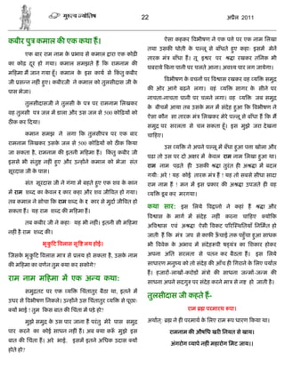 22                                    अ ैल 2011



कबीर पु कमाल क एक कथा ह।                                                 ऐसा कहकर वभीषण ने एक प े पर एक नाम िलखा
                                                               तथा उसक धोती क प लू से बाँधते हए कहाः इसम मेन
                                                                             े                ु
           एक बार राम नाम क भाव से कमाल ारा एक कोढ़
                           े
                                                               तारक मं     बाँधा ह। तू इ र पर         ा रखकर तिनक भी
का कोढ़ दर हो गया। कमाल समझते ह क रामनाम क
        ू
                                                               घबराये बना पानी पर चलते आना। अव य पार लग जायेगा।
म हमा म जान गया हँू । कमाल क इस काय से कतु कबीर
                            े           ं
                                                                         वभीषण क वचन पर व ास रखकर वह य
                                                                                े                                  समु
जी स न नह ं हए। कबीरजी ने कमाल को तुलसीदास जी क
             ु                                 े
                                                               क ओर आगे बढ़ने लगा। वहं           य     सागर क सीने पर
                                                                                                            े
पास भेजा।
                                                               नाचता-नाचता पानी पर चलने लगा। वह         य       जब समु
           तुलसीदासजी ने तुलसी क प पर रामनाम िलखकर
                                े
                                                               क बीचम आया तब उसक मन म संदेह हआ क वभीषण ने
                                                                े               े            ु
वह तुलसी प जल म डाला और उस जल से 500 को ढ़य को
                                                               ऐसा कौन सा तारक मं िलखकर मेरे प लू से बाँधा ह क म
ठ क कर दया।
                                                               समु पर सरलता से चल सकता हँू । इस मुझे जरा दे खना
           कमान समझ ने लगा क तुलसीप           पर एक बार        चा हए।
रामनाम िलखकर उसक जल से 500 को ढ़य को ठ क कया
                े
                                                                         उस य    ने अपने प लू म बँधा हआ प ा खोला और
                                                                                                      ु
जा सकता है , रामनाम क इतनी म हमा ह।          कतु कबीर जी
                                              ं
                                                               पढ़ा तो उस पर दो अ र म कवल राम नाम िलखा हआ था।
                                                                                      े                ु
इससे भी संतु      नह ं हए और उ ह ने कमाल को भेजा संत
                        ु
                                                               राम नाम पढ़ते ह उसक             ा तुरंत ह अ       ा म बदल
सूरदास जी क पास।
           े
                                                               गयीः अरे ! यह कोई तारक मं ह ! यह तो सबसे सीधा सादा
           संत सूरदास जी ने गंगा म बहते हए एक शव क कान
                                         ु        े            राम नाम ह ! मन म इस        कार क अ       ा उपजते ह वह
म राम श द का कवल र कार कहा और शव जी वत हो गया।
              े                                                    य   डू ब कर मरगया।
तब कमाल ने सोचा क राम श द क र कार से मुदा जी वत हो
                           े
                                                               कथा सार: इस िलये व ानो ने कहां ह                   ा और
सकता ह। यह राम श द क म हमा ह।
                                                                   व ास क माग म संदेह नह ं करना चा हए
                                                                         े                                         यो क
           तब कबीर जी ने कहाः यह भी नह ं। इतनी सी म हमा
                                                               अ व ास एवं अ         ा ऐसी वकट प र थितयाँ िनिमत हो
नह ं है राम श द क ।
                                                               जाती ह क मं      जप से काफ ऊचाई तक पहँु चा हआ साधक
                                                                                           ँ               ु
                 भृ क ट वलास सृ
                     ु             लय होई।                     भी ववेक क अभाव म संदेह पी ष यं
                                                                        े                               का िशकार होकर
जसक भृ क ट वलास मा से लय हो सकता है , उसक नाम
   े    ु                                े                     अपना अित सरलता से पतन कर बैठता ह। इस िलये
क म हमा का वणन तुम या कर सकोगे?                                साधारण मनु य को तो संदेह क आँच ह िगराने क िलए पया
                                                                                                        े
                                                               ह। हजार -लाख -करोड मं ो क साधना ज म -ज म क
राम नाम म हमा म एक अ य कथा:                                    साधना अपने सदगु पर संदेह करने मा से न        हो जाती है ।
           समु तट पर एक य         िचंतातुर बैठा था, इतने म
                                                               तुलसीदास जी कहते ह-
उधर से वभीषण िनकले। उ ह ने उस िचंतातुर य           से पूछाः
 य भाई ! तुम कस बात क िचंता म पड़े हो?                                            राम     परमारथ पा।

           मुझे समु क उस पार जाना ह परं तु मेर पास समु
                     े                                         अथात ्:      ने ह परमाथ क िलए राम प धारण कया था।
                                                                                        े
पार करने का कोई साधन नह ं ह। अब या क ँ मुझे इस                            रामनाम क औषिध खर िनयत से खाय।
बात क िचंता ह। अरे भाई, इसम इतने अिधक उदास य
                                                                           अंगरोग यापे नह ं महारोग िमट जाय।।
होते हो?
 