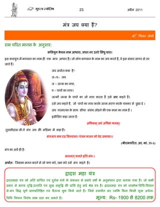 23                                       अ ैल 2011




                                            मं    जप          या ह?

                                                                                                      िचंतन जोशी
राम च रत मानस क अनुशार:
               े
                                किलयुग कवल नाम आधारा, जपत नर उतरे िसंधु पारा।
                                        े

इस कलयुग म भगवान का नाम ह एक मा        आधार ह। जो लोग भगवान क नाम का जप करते ह, वे इस संसार सागर से तर
                                                             े
जाते ह।

                                  जप अथात या ह?

                                  ज+प= जप

                                  ज = ज म का नाश,

                                  प = पाप का नाश।

                                  ज म ज म क पापो का जो नाश करता ह उसे जप कहते ह।
                                           े

                                  उसे जप कहते ह, जो पाप का नाश करक ज म-मरण करक च कर से छड़ा दे ।
                                                                  े           े         ु

                                  जप परमा मा क साथ सीधा संबंध जोड़ने क एक कला का नाम ह ।
                                              े

                                  इसीिलए कहा जाता है ः

                                                              अिधकम ् जपं अिधक फलम।
                                                                              ं   ्

तुलसीदास जी ने मं    जप क म हमा म कहा ह।

                               मं जाप मम ढ़ ब वासा। पंचम भजन सो वेद कासा।।

                                                                                              ( ीरामच रत. अर. कां. 35-1)

मं का अथ ह है ः

                                             मननात ् ायते इित मं ः।

अथात: जसका मनन करने से जो ाण करे , र ा करे उसे मं        कहते ह।


                                                 ादश महा यं
  ादशमहा यं     को अित   ािचन एवं दलभ यं ो क संकलन से हमारे वष क अनुसंधान
                                   ु        े                   े                          ारा बनाया गया ह। जो सभी
  कार से भा य वृ -उ नित एवं सुख समृ          क    ाि   हे तु सव    े   यं    ह।   ादशमहा यं    को शा ो      विध- वधान
 से मं    िस   पूण   ाण ित त एवं चैत य यु        कये जाते ह। जसे            थापीत कर   य       बना कसी पूजा अचना-

  विध वधान वशेष लाभ        ा   कर सकते ह।                               मू य: Rs- 1900 से 8200 तक
 