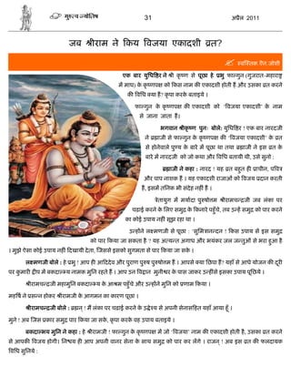 31                                   अ ैल 2011



                          जब        ीराम ने कय वजया एकादशी                           त?

                                                                                                  व तक.ऎन.जोशी

                                                एक बार युिध र ने ी कृ ण से पूछा हे       भु फा गुन (गुजरात-महारा
                                              म माघ) क कृ णप
                                                      े           को कस नाम क एकादशी होती ह और उसका त करने
                                                  क विध या ह? कृ पा करक बताइये ।
                                                                       े

                                                     फा गुन क कृ णप
                                                             े            क एकादशी को ‘ वजया एकादशी’ क नाम
                                                                                                      े
                                                       से जाना जाता ह।

                                                                भगवान ीकृ ण पुनः बोले: युिध र ! एक बार नारदजी
                                                          ने   ाजी से फा गुन क कृ णप
                                                                              े          क ‘ वजया एकादशी’ क त
                                                                                                           े
                                                          से होनेवाले पु य क बारे म पूछा था तथा
                                                                            े                      ाजी ने इस त के
                                                          बारे म नारदजी को जो कथा और विध बतायी थी, उसे सुनो :

                                                                    ाजी ने कहा : नारद ! यह त बहत ह
                                                                                               ु       ाचीन, प व
                                                         और पाप नाशक ह । यह एकादशी राजाओं को वजय दान करती
                                                        ह, इसम तिनक भी संदेह नह ं ह ।

                                                               ेतायुग म मयादा पु षो म      ीरामच   जी जब लंका पर
                                                    चढ़ाई करने क िलए समु क कनारे पहँु चे, तब उ ह समु को पार करने
                                                               े         े
                                                 का कोई उपाय नह ं सूझ रहा था ।

                                                   उ ह ने ल मणजी से पूछा : ‘सुिम ान दन ! कस उपाय से इस समु
                                    को पार कया जा सकता है ? यह अ य त अगाध और भयंकर जल ज तुओं से भरा हआ है
                                                                                                     ु
। मुझे ऐसा कोई उपाय नह ं दखायी दे ता, जससे इसको सुगमता से पार कया जा सक ।
                                                                       े

      ल मणजी बोले : हे भु ! आप ह आ ददे व और पुराण पु ष पु षो म ह । आपसे या िछपा ह? यहाँ से आधे योजन क दर
                                                                                                       ू
पर कमार
    ु       प म बकदा     य नामक मुिन रहते ह । आप उन व ान मुनी र क पास जाकर उ ह ंसे इसका उपाय पूिछये ।
                                                                 े

          ीरामच   जी महामुिन बकदा     य क आ म पहँु चे और उ ह ने मुिन को णाम कया ।
                                         े

मह ष ने स न होकर ीरामजी क आगमन का कारण पूछा ।
                         े

          ीरामच   जी बोले :   न ् ! म लंका पर चढ़ाई करने क उ े य से अपनी सेनास हत यहाँ आया हँू ।
                                                         े

मुने ! अब जस कार समु पार कया जा सक, कृ पा करक वह उपाय बताइये ।
                                  े          े

      बकदा भय मुिन ने कहा : हे      ीरामजी ! फा गुन क कृ णप
                                                     े         म जो ‘ वजया’ नाम क एकादशी होती है , उसका त करने
से आपक वजय होगी। िन य ह आप अपनी वानर सेना क साथ समु को पार कर लगे । राजन ् ! अब इस त क फलदायक
                                           े
विध सुिनये :
 