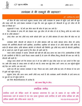 33                               अ ैल 2011



                                    वयं भा ने क रामदतो क सहायता?
                                                    ू
                                                                                                   व तक.ऎन.जोशी

        माँ सीता क खोज करते-करते हनुमान, जा बंत, अंगद आ द              वयं भा क आ म म पहँु चे। उ ह जोर क भूख
                                                                               े
और     यास लगी थी। उ ह दे खकर              वयं भा ने पूछा कः    या तुम हनुमान हो?    ीरामजी क दत हो? सीता जी क
                                                                                             े ू
खोज म िनकले हो?"
        हनुमानजी ने कहाः "हाँ, माँ! हम सीता माता क खोज म इधर तक आये ह।"
         फर     वयं भा ने अंगद क ओर दे खकर कहाः तुम सीता जी को खोज तो रहे हो, क तु आँख बंद करक खोज
                                                                                              े
रहे हो या आँख खोलकर?"
        अंगद बोलाः हम         या आँख ब द करक खोजते ह गे? हम तो आँख खोलकर ह माता सीता क खोज कर रहे
                                            े
ह।
          वयं भा बोलीः सीताजी को खोजना है तो आँख खोलकर नह ं बंद करक खोजना होगा। सीता जी अथात ्
                                                                   े
भगवान क अधािगनी, सीताजी यानी                   व ा, आ म व ा।        व ा को खोजना है तो आँख खोलकर नह ं आँख बंद
करक ह खोजना पड़े गा। आँख खोलकर खोजोगे तो सीताजी नह ं िमलगीं। तुम आँख ब द करक ह सीताजी (
   े                                                                       े                                    व ा)
को पा सकते हो। ठहरो म तु हे बताती हँू क सीता जी अभी कहाँ ह।
          यान करके      वयं भा ने बतायाः सीताजी यहाँ कह ं भी नह ं, वरन ् सागर पार लंका म ह। अशोकवा टका म बैठ
ह और रा िसय से िघर ह। उनम                  जटा नामक रा सी ह तो रावण क से वका, क तु सीताजी क भ            बन गयी है ।
सीताजी वह ं रहती ह।"
        रामदत वानर सोचने लगे क भगवान राम ने तो एक मह ने क अंदर सीता माता का पता लगाने क िलए कहा
            ू                                            े                             े
था। अभी तीन स ाह से           यादा समय तो यह ं हो गया ह। वापस         या मुँह लेकर जाएँ? सागर तट तक पहँु चते-पहँु चते
कई दन लग जाएँगे। अब               या कर?
        उनक मन क बात जानकर
           े                               वयं भा ने कहाः िच ता मत करो। अपनी आँख बंद करो। म योगबल से एक            ण
म तु ह वहाँ पहँु चा दे ती हँू ।
        हनुमान, अंगद और अ य वानर अपनी आँख ब द करते ह और                    वयं भा अपनी योगश         से उ ह सागर-तट
पर कछ ह पल म पहँु चा दे ती ह।
    ु
        इस िलये      ीरामच रतमानस म उ लेख ह।
                                                     ठाड़े सकल िसंधु क तीरा।
                                                                     े



                                                     फ टक गणेश
     फ टक ऊजा को क त करने म सहायता मानागया ह। इस के                                     भाव से यह        य       को
 नकारा मक उजा से बचाता ह एवं एक उ म गुणव ा वाले                           फ टक से बनी गणेश          ितमा को और
 अिधक         भावी और प व माना जाता ह।                                                    RS-550 से RS-8200 तक
 