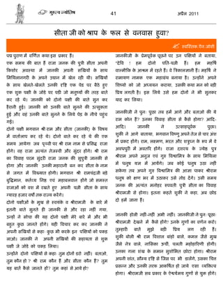 41                                        अ ैल 2011



                         सीता जी को ाप क फल से वनवास हवा?
                                        े             ु
                                                                                                       व तक.ऎन.जोशी

प पुराण म व णत कथा इस        कार ह।                       जानक जी के           ेमपूव क पूछने पर उन प         य ने बताया,
एक समय क बात ह राजा जनक क पु ी सीता अपनी                  "दे व     !     हम     दोनो     पित-प ी       ह।    हम        मह ष
कशोर अव था म         जानक     अपनी स खय        क साथ
                                                े         वा मी क क आ म म रहते ह। वे
                                                                   े                               काल ानी ह। मह ष ने
िमिथलानगर क अपने उ ान म खेल रह थी। स खय
           े                                              रामायण नामक एक महा थ बनाया है । उ ह ने अपने
                                                                             ं
क साथ खेलते-खेलते उनक
 े                                एक पेड पर बैठे हए
                                                  ु       िश यो को जो अ ययन कराया, उसक कथा मन को बड़
एक शुक प ी क जोडे पर पड जो मनु य क तरह बाते
            े                                                 य लगती है । इस िलये उसे हम दोन ने भी सुनकर
कर रहे थे। जानक      को दोनो प ी क बाते सुन कर            याद कर िलया।
है रानी हई। जानक को उनक बाते सुनने क उ सुकता
         ु
                                                          जानक जी ने पुनः पुछा तब हम आगे और बताओ क ये
हई और वहं उनक बाते सुनने क िलये पेड़ क नीचे पहंु च
 ु                        े          े
                                                          राम कोन ह? उनका ववाह सीता से कसे होगा? आ द-
                                                                                        ै
गई।
                                                          आ द।            जानक            ने      उ साहपूवक             पुछा।
दोनो प ी भगवान      ी राम और सीता (जानक ) क वषय
                                           े
                                                          शुक ने आगे बाताया, भगवान व णु अपने तेज से चार अंश
म वातालाप कर रहे थे। दोनो बाते कर रहे थे क एक
                                                          म     कट ह गे। राम, ल मण, भरत और श ु न के                 प म वे
समय आयेगा जब पृ वी पर        ी राम नाम से िस      राजा
                                                          अवधपुर म अवत र ह गे। राजा दशरथ के                        ये     पु
ह गे। वह राजा अ यंत तेज वी और सुंदर ह गे।        ी राम
                                                              ीराम अपने अनुज एवं गु             व ािम    क साथ िमिथला
                                                                                                          े
का ववाह परम सुंदर राजा जनक क सुपु ी जानक से
                                                          म धनुष य             म आयगे। जब कोई धनुष उठा नह ं
होगा और जानक       उनक महारानी बन कर सीता क नाम
                                           े
                                                          सकगा तब अपने गु
                                                            े                           व ािम     क आ ा पाकर            ीराम
से जगत म        व यात होगी। भगवान     ी रामचं जी बड़े
                                                          धनुष को         ण भर म उठाकर उसे तोड दगे। उसी समय
बु मान, कत य िन        एवं महाबलवान ह गे जो सम त
                                                          जनक क अ यंत मनोहर                    पवती पु ी सीता का ववाह
राजाओं को वश म रखते हए अपनी प ी सीता क साथ
                     ु                े
                                                              ीरामजी से होगा। इतना कहते शुक ने कहा, अब छोड
 यारह हजार वष तक रा य करगे।
                                                          दो हम जाना ह।
दोनो प ीओं क मुख से
            े            वयंक व
                             े      ीरामजी    क बारे म
                                               े
इतनी बाते सुनते ह     जानक    से और रहा नह ं गया,
                                                          जानक होली नह ं-नह ं अभी नह ं। जानक जी ने पुनः पूछाः
उ ह ने सोचा क यह दोनो प ी मेरे बारे म और भी
                                                              ीरामजी दे खने म कसे ह गे? उनक गुण का वणन करो।
                                                                               ै           े
बहत कछ जानते ह गे। यह
  ु  ु                       वचार कर कर जानक ने
                                                          तु हार         बात    मुझे     बड़        य     लग     रह        ह।
अपनी स खय से कहाः कछ भी करक इन प
                   ु       े                 य को पकड़
                                                          शुक बोली         ी राम वशाल बांहो बाले, कमल जैसे मुख
लाओ। जानक ने        अपनी स खय क सहायता से शुक
                                                          जैसे ने        वाले, नािसका ऊचीं, पलती महोहा रणी होगी।
प ी जे जोडे को पकड़ िलया।
                                                          उनका गला शंख क समान सुशोिभत छोटा होगा।
                                                                        े                                               ीराम
उ ह ने दोनो प     य से कहाः तुम दोन डरो नह । बताओ,
                                           ं
                                                          अपनी शांत, सौ य               से जस पर भी डालगे, उसका िच
तुम कौन हो ?     ी राम कौन ह और सीता कौन ह? तुम
                                                              स न और उनक तरफ आक षत हो जाये एसा                      य      व
यह बात कसे जानते ह ? तुम कहां से आये हो?
        ै
                                                          होगा।         ीरामजी सब कार क ऐ यमय गुण से यु
                                                                                       े                                ह गे।
 