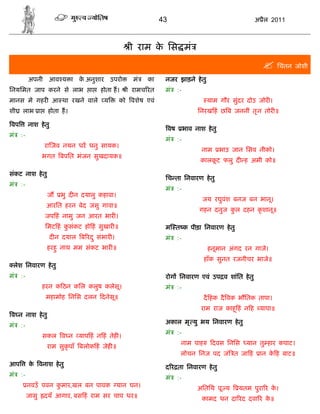43                                        अ ैल 2011



                                                   ी राम क िस मं
                                                          े
                                                                                                           िचंतन जोशी
          अपनी आव य ा क अनुशार उपरो
                       े                            मं   का    नजर झाड़ने हे तु
िनयिमत जाप करने से लाभ              ा   होता ह।   ी रामच रत    मं       :-
मानस मे गहर आ था रखने वाले               य      को वशेष एवं                           याम गौर सुंदर दोउ जोर ।
शी   लाभ ा        होता ह।                                                         िनरख हं छ ब जननीं तृ न तोर ॥

वप        नाश हे तु
                                                                   वष        भाव नाश हे तु
मं   :-
                                                               मं       :-
                 रा जव नयन धर धनु सायक।
                                                                                    नाम      भाउ जान िसव नीको।
                 भगत बपित भंजन सुखदायक॥
                                                                                    कालकट फलु द ह अमी को॥
                                                                                        ू

संकट नाश हे तु
                                                               िच ता िनवारण हे तु
मं   :-
                                                               मं       :-
                  ज       भु द न दयालु कहावा।
                                                                                    जय रघुवंश बनज बन भानू।
                  आरित हरन बेद जसु गावा॥
                                                                                   गहन दनुज कल दहन कृ शानू॥
                                                                                             ु
                 जप हं नामु जन आरत भार ।
                 िमट हं कसंकट हो हं सुखार ॥
                         ु                                     म त क पीड़ा िनवारण हे तु
                      द न दयाल ब रद ु संभार ।                  मं       :-
                  हरहु नाथ मम संकट भार ॥                                              हनूमान अंगद रन गाजे।
                                                                                     हाँक सुनत रजनीचर भाजे॥
 लेश िनवारण हे तु
मं   :-                                                        रोग िनवारण एवं उप व शांित हे तु
                 हरन क ठन किल कलुष कलेसू।                      मं       :-
                  महामोह िनिस दलन दनेसू॥                                             दै हक दै वक भौितक तापा।
                                                                                    राम राज काहू हं न ह यापा॥
व न नाश हे तु
                                                               अकाल मृ यु भय िनवारण हे तु
मं   :-
                                                               मं       :-
                 सकल व न याप हं न हं तेह ।
                                                                         नाम पाह          दवस िनिस   यान तु हार कपाट।
                  राम सुकृपाँ बलोक हं जेह ॥
                                                                         लोचन िनज पद जं त जा हं          ान क ह बाट॥
                                                                                                             े
आप        क वनाश हे तु
           े                                                   द र ता िनवारण हे तु
मं   :-                                                        मं       :-
          नवउँ पवन कमार,खल बन पावक यान घन।
                    ु                                                             अितिथ पू य       यतम पुरा र क।
                                                                                                               े
          जासु   दयँ आगार, बस हं राम सर चाप धर॥                                     कामद धन दा रद दवा र क॥
                                                                                                         े
 