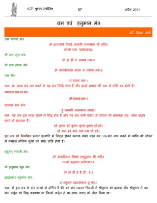 57                              अ ैल 2011



                                          राम एवं                हनुमान मं
                                                                                                        िचंतन जोशी
राम गाय ी मं :
                                 ॐ दाशरथये व हे जानक व लभाय धी म ह॥
                                                त नो रामः            चोदयात॥
                                                                           ्
 ी राम मूल मं :
                                               ॐ    ां        ं रां रामाय नमः॥
 ी राम तारक मं :
                                        ॐ जानक कांत तारक रां रामाय नमः॥
राम मं
                                                     रां रामय नमः।
फल: छः लाख मं        जप करने से यह मं     िस       होता ह और इ से साधक क राम म भ               ढ़ होती ह।

भगवान राम का मं :

                                                     ॐ रामाय नमः।

दशा र राम मं :
                                               हंु जानक व लभाय             वाहा।
फल: यह मं    दस लाख जपने से िस         होत ह और यह मं                सभी   कार से साधक को सफलता एव◌ं मो
                                                                                                  ्          दान
करने म सहायक ह।
                                        हरे कृ ण हरे कृ ण, कृ ण-कृ ण हरे हरे ।
                                          हरे राम हरे राम, राम-राम हरे हरे ।
इस मं    को िनयिमत      नान इ या द से िनवृ त होकर             व छ कपडे पहन कर 108 बार जाप करने से य          को जीवन
मे सम त भौितक सुखो एवं मो         ाि    होती ह।


हनुमत ् गाय ी मं :
                                       ॐ अंजनीजाय व हे वायुपु ाय धी म ह॥
                                               त नो हनुमान            चोदयात॥
                                                                            ्
 ी हनुमान मूल मं :
                                                ॐ        ां    ं ं          ः॥
 ादशा र हनुमान मं :
                                            हं हनुमते           ा मकाय हंु फ ।
फल: से इस मं       क बारे शा ो म व णत ह क यह मं
                    े                                            वतंत िशवजी ने     ीकृ ण को बताया और    ीकृ ण न यह
मं   अजु न को िस     करवाया था ज से अजु न ने चर-अचर जगत ् को जीत िलया था।
 