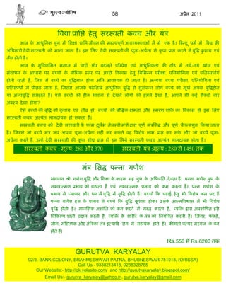 58                                        अ ैल 2011



                              व ा ाि            हे तु सर वती कवच और यं
       आज क आधुिनक युग म िश ा
           े                              ाि जीवन क मह वपूण आव यकताओं म से एक है । ह द ू धम म                        व ाक
अिध ा ी दे वी सर वती को माना जाता ह। इस िलए दे वी सर वती क पूजा-अचना से कृ पा                  ा   करने से बु    कशा
                                                                                                                  ु     एवं
ती होती है ।
       आज क सु वकिसत समाज म चार ओर बदलते प रवेश एवं आधुिनकता क दौड म नये-नये खोज एवं
           े
संशोधन क आधारो पर ब चो क बौिधक
        े               े                       तर पर अ छे    वकास हे तु विभ न पर        ा,    ितयोिगता एवं        ित पधाएं
होती रहती ह, जस म ब चे का बु मान होना अित आव यक हो जाता ह। अ यथा ब चा पर                                 ा,   ितयोिगता एवं
 ित पधा म पीछड जाता ह, जससे आजक पढे िलखे आधुिनक बु
                               े                                        से सुसंप न लोग ब चे को मूख अथवा बु ह न
या अ पबु        समझते ह। एसे ब चो को ह न भावना से दे खने लोगो को हमने दे खा ह, आपने भी कई सैकडो बार
अव य दे खा होगा?
       ऐसे ब चो क बु       को कशा
                               ु     एवं ती      हो, ब चो क बौ क         मता और    मरण श           का वकास हो इस िलए
सर वती कवच अ यंत लाभदायक हो सकता ह।
       सर वती कवच को दे वी सर वती क परं म दलभ तेज वी मं ो ारा पूण मं िस
                                   े       ू                                             और पूण चैत ययु            कया जाता
ह। ज से जो ब चे मं        जप अथवा पूजा-अचना नह ं कर सकते वह वशेष लाभ                 ा    कर सक और जो ब चे पूजा-
                                                                                               े
अचना करते ह, उ ह दे वी सर वती क कृ पा शी            ा   हो इस िलये सर वती कवच अ यंत लाभदायक होता ह।

          सर वती कवच : मू य: 280 और 370                             सर वती यं :मू य : 280 से 1450 तक


                                          मं      िस     प ना गणेश
                         भगवान      ी गणेश बु    और िश ा क कारक
                                                          े             ह बुध क अिधपित दे वता ह। प ना गणेश बुध क
                                                                               े                                े
                         सकारा मक       भाव को बठाता ह एवं नकारा मक            भाव को कम करता ह।. प न गणेश के
                           भाव से यापार और धन म वृ           म वृ     होती ह। ब चो क पढाई हे तु भी वशेष फल             द ह
                         प ना गणेश इस के         भाव से ब चे क बु        कशा
                                                                          ू     होकर उसक आ म व ास म भी वशेष
                                                                                        े
                         वृ   होती ह। मानिसक अशांित को कम करने म मदद करता ह,                       य      ारा अवशो षत हर
                          व करण शांती     दान करती ह,    य          क शार र क तं को िनयं त करती ह। जगर, फफड़े ,
                                                                     े       े                           े
                         जीभ, म त क और तं का तं इ या द रोग म सहायक होते ह। क मती प थर मरगज क बने
                                                                                            े
                         होते ह।

                                                                                              Rs.550 से Rs.8200 तक
                                        GURUTVA KARYALAY
               92/3. BANK COLONY, BRAHMESHWAR PATNA, BHUBNESWAR-751018, (ORISSA)
                                         Call Us - 9338213418, 9238328785
                   Our Website:- http://gk.yolasite.com/ and http://gurutvakaryalay.blogspot.com/
                       Email Us:- gurutva_karyalay@yahoo.in, gurutva.karyalay@gmail.com
 
