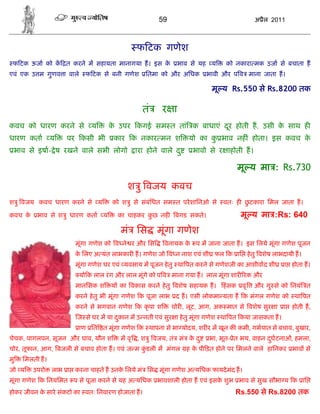 59                                अ ैल 2011



                                             फ टक गणेश
 फ टक ऊजा को क त करने म सहायता मानागया ह। इस के            भाव से यह य       को नकारा मक उजा से बचाता ह
एवं एक उ म गुणव ा वाले     फ टक से बनी गणेश      ितमा को और अिधक       भावी और प व माना जाता ह।

                                                                        मू य Rs.550 से Rs.8200 तक

                                               तं     र ा
कवच को धारण करने से          य     क उपर कगई सम त तां क बाधाएं दर होती ह, उसी क साथ ह
                                    े                           ू              े
धारण कता        य    पर कसी भी       कार क नकार मन श            यो का क भाव नह ं होता। इस कवच क
                                                                       ु                       े
 भाव से इषा- े ष रखने वाले सभी लोगो         ारा होने वाले द ु     भावो से र ाहोती ह।

                                                                                 मू य मा : Rs.730

                                          श ु वजय कवच
श ु वजय कवच धारण करने से य          को श ु से संबंिधत सम त परे शािनओ से     वतः ह छटकारा िमल जाता ह।
                                                                                   ु

कवच के    भाव से श ु धारण कता य       का चाहकर कछ नह
                                                ु          बगड सकते।              मू य मा :Rs: 640
                                       मं िस        मूंगा गणेश
                       मूंगा गणेश को व ने र और िस      वनायक क प म जाना जाता ह। इस िलये मूंगा गणेश पूजन
                                                              े
                       क िलए अ यंत लाभकार ह। गणेश जो व न नाश एवं शी फल क ाि हे तु वशेष लाभदायी ह।
                        े
                       मूंगा गणेश घर एवं यवसाय म पूजन हे तु था पत करने से गणेशजी का आशीवाद शी      ा होता ह।
                         यो क लाल रं ग और लाल मूंगे को प व माना गया ह। लाल मूंगा शार रक और
                       मानिसक श     य का वकास करने हे तु वशेष सहायक ह।      हं सक वृ   और गु से को िनयं त
                       करने हे तु भी मूंगा गणेश क पूजा लाभ द ह। एसी लोकमा यता ह क मंगल गणेश को था पत
                       करने से भगवान गणेश क कृ पा श       चोर , लूट, आग, अक मात से वशेष सुर ा      ा   होती ह,
                        ज से घर म या दकान म उ नती एवं सुर ा हे तु मूंगा गणेश था पत कया जासकता ह।
                                      ु
                         ाण ित त मूंगा गणेश क थापना से भा योदय, शर र म खून क कमी, गभपात से बचाव, बुखार,
चेचक, पागलपन, सूजन और घाव, यौन श       म वृ , श ु वजय, तं मं क द ु
                                                              े        भा, भूत- ेत भय, वाहन दघटनाओं, हमला,
                                                                                             ु
चोर, तूफान, आग, बजली से बचाव होता ह। एवं ज म कडली म मंगल
                                              ुं                ह क पी ड़त होने पर िमलने वाले हािनकर भाव से
                                                                   े
मु   िमलती ह।
जो य     उपरो   लाभ ा करना चाहते ह उनक िलये मं िस मूंगा गणेश अ यिधक फायदे मंद ह।
                                      े
मूंगा गणेश क िनयिमत प से पूजा करने से यह अ यिधक भावशाली होता ह एवं इसक शुभ भाव से सुख सौभा य क ाि
                                                                      े
होकर जीवन क सारे संकटो का वतः िनवारण होजाता ह।
           े                                                                    Rs.550 से Rs.8200 तक
 