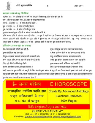 6                                अ ैल 2011



संव सर ारं भ म          ह   थितयां
4 अ ेल 2011 चै        ितपदा से नव वष नव संव सर व मा द 2068 ारं भ हो रहा ह।
सूय – मीन म 14 अ ेल तक , 14 अ ेल क बाद मेष रािश म,
                                  े
मंगल – 25 अ ेल 2011 से मीन म मंगल उदय ,
बुध 17 अ ेल 2011 से मीन रािश म बुधोदय,
गु 24 अ ेल 2011 से मीन रािश म गु उदय,
शु    वतमान म कभ रािश म 16 अ ेल 2011 से मीन रािश म,
               ुं
शिन क या रािश म वतमान व            गित शील – 13 जून से माग एवं 26 िसत बर को अ त व 30 अ टू बर को उदय तथा 15
नव बर 2011 को रािश प रवतन कर तुला रािश म इसक बाद वष पय त तुला रािश म गोचर राहू – कतु –
                                            े                                     े                    मश: धनु एवं
िमथुन रािश म वतमान 6 जून 2011 से राहू – वृ चक रािश म एवं कतु वृ ष रािश म गोचर करग ।
                                                          े

रािशय पर भाव हो का              भाव।
मेष- धन लाभ क         थती बन रह ह।                          तुला-   ी सुख ा होगा वा    य उ म रहे गा।
वृ षभ-शार रक क संभव ह।                                      वृ    क- अिधक संघष क बाद सफलता ा होगी।
                                                                                े
िमथुन- वा         य कमजोर हो सकता ह सावधानी बत।             धनु- आक मक धनलाभ ा हो सकता ह।
कक- माता, भूिम, भवन, वाहन क सुख म वृ
                           े                होगी।           मकर- इस दौरान आपको सामा य लाभ ा ह गे।
िसंह- पूव क परे शािनयां दर ह गी।
                         ू                                  कभ- कामकाज क अिधकता रह सकती ह।
                                                             ुं
क या- मानिसक तनाव, मानहािन संभव ह।                          मीन- दर थ या ा हो सकती ह, धनलाभ होगा।
                                                                  ू
सभी    कार क सुख-शांित एवं समृ
            े                        क िलए अपने पूजन
                                      े                थान म शु     घी का द पक जलाएं, इ से आने वाले वष भर सुख-
समृ     क    ाि    होती रहे गी। कसी धम थल पर पूजन कर पंचांग आद धािमक पु तव व       ंथो का दान तथा उसक फल ु ित
सुनने से गंगा नान क समान फल ा होता ह।
                   े


              ई- ज म प का                                   E HOROSCOPE
       अ याधुिनक              योितष प ित            ारा Create By Advanced Astrology
            उ कृ        भ व यवाणी क साथ
                                   े                                Excellent Prediction
                   १००+ पेज म              तुत                           100+ Pages

                                     हं द / English म मू य मा 750/-
                                         GURUTVA KARYALAY
                              Call Us – 91 + 9338213418, 91 + 9238328785
                   Email Us:- gurutva_karyalay@yahoo.in, gurutva.karyalay@gmail.com
 