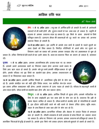 62                                  अ ैल 2011



                                      मािसक रािश फल

                                                                                               िचंतन जोशी
                          मेष: 1 से 15 अ ैल 2011 : श ु प             से आिथक हािन हो सकती है । काय म आनेवाली
                           कावटो म भी कमी होगी और दर थ थान से धन लाभ ा
                                                   ु                                      हो सकता है ।   कृ ित म
                          बदलाव से आपका         वा    य नरम रह सकता है । इ        िम ो क साथा
                                                                                        े          संब ध क िलये
                                                                                                          े
                           ितकल समय ह। दा प य जीवन क सम याओं को दर करने का
                              ू                                  ू                              यास करे अ यथा
                          सम या वकट हो सकती ह।

                          16 से 30 अ ैल 2011 : इस अविध म आपक उपर काय क दबाव क चलते सु ती का
                                                            े         े      े
                          असर दे खने को िमल सकता ह।                वप रत प र थती म अपने       ोध एवं गु से पर
                          िनयं ण रखने का    यास कर अ यथा आपका यवहार ती                  एवं आ ामकता से यु      हो
सकता ह। उिचत िनणयो म दे र करने से धन हानी संभव ह। माता का वा               य िचंता का कारण हो सकता ह, सावधान
रह।

वृ षभ:   1 से 15 अ ैल 2011: आपका आ म व ास और उ साह चरम पर रह सकता
ह। आपको अपने अनाव यक खच पर िनयं ण रखना होगा अ यथा ल बे समय के
िलये आप ऋण      त हो सकते ह। आपके      क हए काय आपक बौ क
                                        े ु                               मता से पूण
ह गे। आपक प रवार एवं इ
         े                िम ो का सहयोग     ा        होगा। आपका        थाना तरण हो
सकता ह या िनवा थान बदल सकता ह।

16 से 30 अ ैल 2011: आपक आिथक         थती म आक मक वृ                 होने क योग बन
                                                                          े
रहे ह। आपक सं
          े     हत धन को कह ं पूं ज िनवेश करना, धन संबंिधत लेन-दे न करना
इस समय अिधक लाभदायक नह ं होगा। आपके         वा       य म उतार चढाव हो सकते ह। प रवार क मह वपूण काय म
                                                                                      े
आप य त रहे ग। जीवन साथी का सहयोग ा    होगा और मन            स न रहे गा।

                          िमथुन: 1 से 15 अ ैल 2011: आिथक                  थती म सुधार होगे। आपको पा रवा रक या
                          िम   क साथ साझेदार
                                े                     ार धन लाभ होने क योग बन रहे ह।
                                                                      े                       वा   य क      ी से
                          समय बेहतर सा बत हो सकता ह। जीवन साथी से मतभेद होने से परे शािनयां हो सकती
                          ह, इस दौरान छोट -छोट बातो को बड बनने से रोकना उिचत रहे गा। भूिम- भवन-
                          वाहन के    य- व य से लाभ          ा    होने क योग बन रहे ह।
                                                                       े

                          16 से 30 अ ैल 2011: अ यािधक प र म और मेहनत क उपरांत वलंब से सफलता
                                                                      े
                           ा   हो सकती ह। नौकर - यवसाय म काय अचानक से बाधा- व नो का समाना करना
                          पड सकता ह।      ोध पर िनयं ण रखे अ यथा आपका              वा   य को ितकल हो सकता ह।
                                                                                                ू
मानिसक िच ताओं म वृ   हो सकती है । आपके   ारा कये गये           यास दांप य संबंध को सुधारने म समथ हो सकते ह।
 