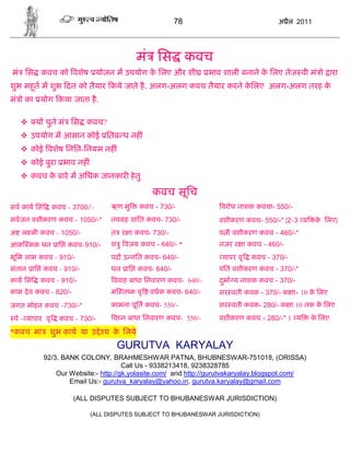 78                             अ ैल 2011




                                          मं िस कवच
मं िस कवच को वशेष योजन म उपयोग क िलए और शी
                                े                               भाव शाली बनाने क िलए तेज वी मं ो ारा
                                                                                े
शुभ महत म शुभ दन को तैयार कये जाते है . अलग-अलग कवच तैयार करने किलए अलग-अलग तरह क
      ू                                                         े                े
मं ो का योग कया जाता है .

        य चुने मं िस कवच?
    उपयोग म आसान कोई ितब ध नह ं
    कोई वशेष िनित-िनयम नह ं
    कोई बुरा भाव नह ं
    कवच क बारे म अिधक जानकार हे तु
          े

                                              कवच सूिच
सव काय िस        कवच - 3700/-     ऋण मु   कवच - 730/-              वरोध नाशक कवचा- 550/-
सवजन वशीकरण कवच - 1050/-*         नव ह शांित कवच- 730/-            वशीकरण कवच- 550/-* (2-3 य      क िलए)
                                                                                                   े
अ ल मी कवच - 1050/-               तं र ा कवच- 730/-                प ी वशीकरण कवच - 460/-*
आक मक धन ाि कवच-910/-             श ु वजय कवच - 640/- *            नज़र र ा कवच - 460/-
भूिम लाभ कवच - 910/-              पद उ नित कवच- 640/-              यापर वृ   कवच - 370/-
संतान ाि कवच - 910/-              धन ाि कवच- 640/-                 पित वशीकरण कवच - 370/-*
काय िस    कवच - 910/-             ववाह बाधा िनवारण कवच- 640/-      दभा य नाशक कवच - 370/-
                                                                    ु
काम दे व कवच - 820/-              म त क पृ    वधक कवच- 640/-       सर वती कवक - 370/- क ा+ 10 क िलए
                                                                                               े
जगत मोहन कवच -730/-*              कामना पूित कवच- 550/-            सर वती कवक- 280/- क ा 10 तक क िलए
                                                                                                े
 पे - यापार वृ     कवच - 730/-    व न बाधा िनवारण कवच- 550/-       वशीकरण कवच - 280/-* 1 य       क िलए
                                                                                                  े

*कवच मा       शुभ काय या उ े य क िलये
                                े
                                   GURUTVA KARYALAY
            92/3. BANK COLONY, BRAHMESHWAR PATNA, BHUBNESWAR-751018, (ORISSA)
                                      Call Us - 9338213418, 9238328785
                Our Website:- http://gk.yolasite.com/ and http://gurutvakaryalay.blogspot.com/
                    Email Us:- gurutva_karyalay@yahoo.in, gurutva.karyalay@gmail.com

                       (ALL DISPUTES SUBJECT TO BHUBANESWAR JURISDICTION)

                            (ALL DISPUTES SUBJECT TO BHUBANESWAR JURISDICTION)
 