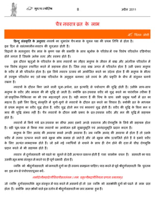 8                                       अ ैल 2011




                                           चै नवरा              त क लाभ
                                                                   े

                                                                                                        िचंतन जोशी
          ह द ु संसकृ ित क अनुशार नववष का शुभारं भ चै मास क शु ल प
                          े                                े                   क      थम ितिथ से होता है ।
इस दन से वसंतकालीन नवरा           क शु आत होती ह।
व ानो क मतानुशार चै
       े                     मास क कृ ण प
                                  े            क समाि      क साथ भूलोक क प रवेश म एक वशेष प रवतन
                                                            े           े                                           गोचर
होने लगता ह जसक अनेक
               े                तर और      व प होते ह।
          इस दौरान ऋतुओं क प रवतन क साथ नवरा
                          े        े                     का तौहार मनु य क जीवन म बा
                                                                         े                     और आंत रक प रवतन म
एक वशेष संतुलन           था पत करने म सहायक होता ह। जस तरह बा              जगत म प रवतन होता है उसी             कार मनु य
क शर र म भी प रवतन होता है । इस िलये नवरा
 े                                                  उ सव को आयो जत करने का उ े य होता ह क मनु य क भीतर
                                                                                                 े
म उपयु        प रवतन कर उसे बा      प रवतन क अनुकल बनाकर उसे
                                            े    ू                        वयं क और
                                                                               े          कृ ित क बीच म संतुलन बनाये
                                                                                                 े
रखना ह।
          नवरा    क दौरान कए जाने वाली पूजा-अचना,
                   े                                       त इ या द से पयावरण क शु             होती ह। उसीक साथ-साथ
                                                                                                           े
मनु य क शर र और भावना क भी शु
       े                                    हो जाती ह।    यो क     त-उपवास शर र को शु        करने का पारं प रक तर का ह
जो ाकृ ितक-िच क सा का भी एक मह वपूण त व है । यह कारण ह क                       व    के    ायः सभी    मुख धम म       त का
मह व ह। इसी िलए ह द ू सं कृ ित म युगो-युगो से नवरा              क दौरान
                                                                 े        त करने का वधान ह।          योक     त क मा यम
                                                                                                                े
से   थम मनु य का शर र शु         होता ह, शर र शु   होतो मन एवं भावनाएं शु          होती ह। शर र क शु       क बना मन व
                                                                                                            े
भाव क शु         संभव नह ं ह। चै    नवरा     क दौरान सभी
                                              े                 कार के    त-उपवास शर र और मन क शु               म सहायक
होते ह।
          नवरा    म कये गये     त-उपवास का सीधा असर हमारे अ छे            वा   य और रोगमु      क िलये भी सहायक होता
                                                                                                े
ह। बड़ धूम-धाम से कया गया नवरा              का आयोजन हम सुखानुभूित एवं आनंदानुभूित            दान करता ह।
          मनु य क िलए आनंद क अव था सबसे अ छ अव था ह। जब य
                 े                                                                 आनंद क अव था म होता ह तो उसके
शर र म तनाव उ प न करने वाले सू म कोष समा                 हो जाते ह और जो सू म कोष उ स जत होते ह वे हमारे शर र
क िलए अ यंत लाभदायक होते ह। जो हम नई
 े                                                 यािधय से बचाने क साथ ह रोग होने क दशा म शी
                                                                   े                                              रोगमु
 दान करने म भी सहायक होते ह।

          नवरा   म दगास शती को पढने या सुनने से दे वी अ य त स न होती ह एसा शा ो
                    ु                                                                          वचन ह। स शती का पाठ
उसक मूल भाषा सं कृ त म करने पर ह पूण भावी होता ह।

          य      को   ीदगास शती को भगवती दगा का ह
                        ु                 ु              व प समझना चा हए। पाठ करने से पूव ीदगास शती क पु तक
                                                                                            ु
का इस मं से पंचोपचारपूजन कर-

                          नमोदे यैमहादे यैिशवायैसततंनम:। नम: कृ यैभ ायैिनयता: णता: मताम॥
                                                                                       ्

जो य          दगास शतीक मूल सं कृ त म पाठ करने म असमथ ह तो उस
               ु       े                                                   य       को स    ोक दगा को पढने से लाभ
                                                                                               ु                          ा
होता ह।       यो क सात    ोक वाले इस तो म ीदगास शती का सार समाया हवा ह।
                                            ु                     ु
 