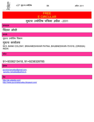 84                अ ैल 2011



                                           FREE
                                       E CIRCULAR
                          गु     व    योितष प का अ ैल -2011
संपादक

िचंतन जोशी
संपक
गु    व   योितष वभाग

गु     व कायालय
92/3. BANK COLONY, BRAHMESHWAR PATNA, BHUBNESWAR-751018, (ORISSA)
INDIA

फोन


91+9338213418, 91+9238328785
ईमेल
gurutva.karyalay@gmail.com,
 gurutva_karyalay@yahoo.in,

वेब
http://gk.yolasite.com/
http://www.gurutvakaryalay.blogspot.com/
 
