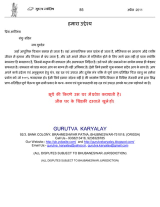 85                              अ ैल 2011



                                                हमारा उ े य
  य आ मय

          बंध/ ब हन
             ु

                      जय गु दे व

      जहाँ आधुिनक व ान समा हो जाता है । वहां आ या मक           ान ारं भ हो जाता है , भौितकता का आवरण ओढे य
जीवन म हताशा और िनराशा म बंध जाता है , और उसे अपने जीवन म गितशील होने क िलए माग ा नह ं हो पाता यो क
                                                                       े
भावनाए ह भवसागर है , जसमे मनु य क सफलता और असफलता िन हत है । उसे पाने और समजने का साथक यास ह            े कर
सफलता है । सफलता को ा करना आप का भा य ह नह ं अिधकार है । ईसी िलये हमार शुभ कामना सदै व आप क साथ है । आप
                                                                                           े
अपने काय-उ े य एवं अनुकलता हे तु यं ,
                       ू                 हर    एवं उपर   और दलभ मं श
                                                             ु           से पूण ाण- ित त िचज व तु का हमशा
 योग करे जो १००% फलदायक हो। ईसी िलये हमारा उ े य यह ं हे क शा ो        विध- वधान से विश तेज वी मं ो ारा िस
 ाण- ित त पूण चैत य यु       सभी कार क य
                                      े       - कवच एवं शुभ फलदायी ह र एवं उपर आपक घर तक पहोचाने का है ।
                                                                                  े


                                   सूय क      करणे उस घर म वेश करापाती है ।
                                        जीस घर क खड़क दरवाजे खुले ह ।
                                                े




                                     GURUTVA KARYALAY
           92/3. BANK COLONY, BRAHMESHWAR PATNA, BHUBNESWAR-751018, (ORISSA)
                                     Call Us - 9338213418, 9238328785
               Our Website:- http://gk.yolasite.com/ and http://gurutvakaryalay.blogspot.com/
                   Email Us:- gurutva_karyalay@yahoo.in, gurutva.karyalay@gmail.com

                       (ALL DISPUTES SUBJECT TO BHUBANESWAR JURISDICTION)

                             (ALL DISPUTES SUBJECT TO BHUBANESWAR JURISDICTION)
 