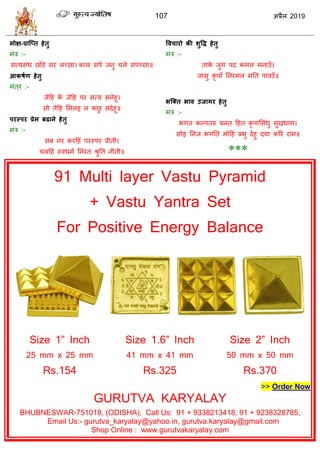 107 2019
-
:-
:-
:-
ब
:-
:-
***
91 Multi layer Vastu Pyramid
+ Vastu Yantra Set
For Positive Energy Balance
Size 1” Inch Size 1 6” Inch Size 2” Inch
25 mm x 25 mm
Rs.154
41 mm x 41 mm
Rs.325
50 mm x 50 mm
Rs.370
>> Order Now
GURUTVA KARYALAY
BHUBNESWAR-751018, (ODISHA), Call Us: 91 + 9338213418, 91 + 9238328785,
Email Us:- gurutva_karyalay@yahoo.in, gurutva.karyalay@gmail.com
Shop Online : www.gurutvakaryalay.com
 