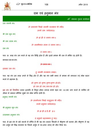 108 2019
याभ एलॊ शनुभान भॊि
 वॊकरन गुरुत्ल कामाारम
याभ गामिी भॊि:
ॐ दाळयथमे वलद्मशे जानकी लल्रबाम धी भहश॥
तन्नो याभ् प्र ोदमात ्॥
श्री याभ भूर भॊि:
ॐ ह्ाॊ ह्ीॊ याॊ याभाम नभ्॥
श्री याभ तायक भॊि:
ॐ जानकीकाॊत तायक याॊ याभाम नभ्॥
याभ भॊि
याॊ याभम नभ्।
पर: छ् राख भॊि जऩ कयने वे मश भॊि सववद्ध शोता शैं औय इस्वे वाधक की याभ भें बत्क्त दृढ़ शोती शैं।
बगलान याभ का भॊि:
ॐ याभाम नभ्।
दळाषय याभ भॊि:
शुॊ जानकी लल्रबाम स्लाशा।
पर: मश भॊि दव राख जऩने वे सवद्ध शोत शैं औय मश भॊि वबी प्रकाय वे वाधक को वपरता एल्ॊ भोष प्रदान
कयने भें वशामक शैं।
शये कृ टण शये कृ टण, कृ टण-कृ टण शये शये।
शये याभ शये याभ, याभ-याभ शये शये।
इव भॊि को तनमसभत स्नान इत्माहद वे तनलृत शोकय स्लच्छ कऩडे ऩशन कय 108 फाय जाऩ कयने वे व्मत्क्त को
जीलन भे वभस्त बौततक वुखो एलॊ भोष प्रात्प्त शोती शैं।
शनुभत ् गामिी भॊि:
ॐ अॊजनीजाम वलद्मशे लामुऩुिाम धी भहश॥
तन्नो शनुभान प्र ोदमात ्॥
श्री शनुभान भूर भॊि:
ॐ ह्ाॊ ह्ीॊ ह्ॊ ह्ैं ह्ौं ह््॥
द्वादळाषय शनुभान भॊि:
शॊ शनुभते रुद्रात्भकाम शुॊ पट्।
पर: वे इव भॊि के फाये ळास्िो भें लणणात शैं की मश भॊि स्लतॊत सळलजी ने श्रीकृ टण को फतामा औय श्रीकृ टण नें मश
भॊि अजुान को सवद्ध कयलामा था त्जस्वे अजुान ने य-अ य जगत ् को जीत सरमा था।
 