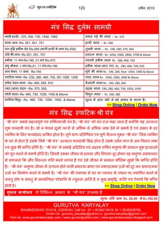 123 2019
भॊि सवद्ध दुराब वाभग्री
कारी शल्दी:- 370, 550, 730, 1450, 1900 कभर गट्टे की भारा - Rs- 370
भामा जार- Rs- 251, 551, 751 शल्दी भारा - Rs- 280
धन लृवद्ध शकीक वेट Rs-280 (कारी शल्दी के वाथ Rs-550) तुरवी भारा - Rs- 190, 280, 370, 460
घोडे की नार- Rs.351, 551, 751 नलयत्न भारा- Rs- 1050, 1900, 2800, 3700 & Above
शकीक: 11 नॊग-Rs-190, 21 नॊग Rs-370 नलयॊगी शकीक भारा Rs- 280, 460, 730
रघु श्रीपर: 1 नॊग-Rs-21, 11 नॊग-Rs-190 शकीक भारा (वात यॊग) Rs- 280, 460, 730, 910
नाग के ळय: 11 ग्राभ, Rs-145 भूॊगे की भारा Rs- 190, 280, Real -1050, 1900 & Above
स्पहटक भारा- Rs- 235, 280, 460, 730, DC 1050, 1250 ऩायद भारा Rs- 1450, 1900, 2800 & Above
वपे द ॊदन भारा - Rs- 460, 640, 910 लैजमॊती भारा Rs- 190, 280, 460
यक्त (रार) ॊदन - Rs- 370, 550, रुद्राष भारा: 190, 280, 460, 730, 1050, 1450
भोती भारा- Rs- 460, 730, 1250, 1450 & Above वलधुत भारा - Rs- 190, 280
कासभमा सवॊदूय- Rs- 460, 730, 1050, 1450, & Above भूल्म भें अॊतय छोटे वे फडे आकाय के कायण शैं।
>> Shop Online | Order Now
भॊि सवद्ध स्पहटक श्री मॊि
"श्री मॊि" वफवे भशत्लऩूणा एलॊ ळत्क्तळारी मॊि शै। "श्री मॊि" को मॊि याज कशा जाता शै क्मोफक मश अत्मन्त
ळुब फ़रदमी मॊि शै। जो न के लर दूवये मन्िो वे अधधक वे अधधक राब देने भे वभथा शै एलॊ वॊवाय के शय
व्मत्क्त के सरए पामदेभॊद वात्रफत शोता शै। ऩूणा प्राण-प्रततत्टठत एलॊ ऩूणा ैतन्म मुक्त "श्री मॊि" त्जव व्मत्क्त
के घय भे शोता शै उवके सरमे "श्री मॊि" अत्मन्त फ़रदामी सवद्ध शोता शै उवके दळान भाि वे अन-धगनत राब
एलॊ वुख की प्रात्प्त शोतत शै। "श्री मॊि" भे वभाई अहद्रततम एलॊ अद्रश्म ळत्क्त भनुटम की वभस्त ळुब इच्छाओॊ
को ऩूया कयने भे वभथा शोतत शै। त्जस्वे उवका जीलन वे शताळा औय तनयाळा दूय शोकय लश भनुटम अवफ़रता
वे वफ़रता फक औय तनयन्तय गतत कयने रगता शै एलॊ उवे जीलन भे वभस्त बौततक वुखो फक प्रात्प्त शोतत
शै। "श्री मॊि" भनुटम जीलन भें उत्ऩन्न शोने लारी वभस्मा-फाधा एलॊ नकायात्भक उजाा को दूय कय वकायत्भक
उजाा का तनभााण कयने भे वभथा शै। "श्री मॊि" की स्थाऩन वे घय मा व्माऩाय के स्थान ऩय स्थावऩत कयने वे
लास्तु दोऴ म लास्तु वे वम्फत्न्धत ऩयेळातन भे न्मुनता आतत शै ल वुख-वभृवद्ध, ळाॊतत एलॊ ऐश्लमा फक प्रत्प्त
शोती शै। >> Shop Online | Order Now
गुरुत्व कामाारम भे वलसबन्न आकाय के "श्री मॊि" उप्रब्ध शै
भूल्म:- प्रतत ग्राभ Rs. 28.00 से Rs.100.00
GURUTVA KARYALAY
BHUBNESWAR-751018, (ODISHA), Call Us: 91 + 9338213418, 91 + 9238328785,
Email Us:- gurutva_karyalay@yahoo.in, gurutva.karyalay@gmail.com
Visit Us: www.gurutvakaryalay.com | www.gurutvajyotish.com | www.gurutvakaryalay.blogspot.com
 