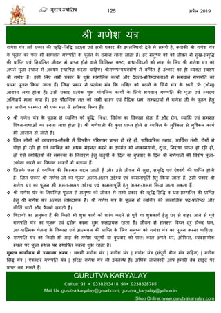 125 2019
श्री गणेळ मॊि
गणेळ मॊि वला प्रकाय की ऋवद्ध-सववद्ध प्रदाता एलॊ वबी प्रकाय की उऩरत्ब्धमों देने भें वभथा शै, क्मोकी श्री गणेळ मॊि
के ऩूजन का पर बी बगलान गणऩतत के ऩूजन के वभान भाना जाता शैं। शय भनुटम को को जीलन भें वुख-वभृवद्ध
की प्रात्प्त एलॊ तनमसभत जीलन भें प्राप्त शोने लारे वलसबन्न कटट, फाधा-वलघ्नों को नाव के सरए श्री गणेळ मॊि को
अऩने ऩूजा स्थान भें अलश्म स्थावऩत कयना ाहशए। श्रीगणऩत्मथलाळीऴा भें लणणात शैं ॐकाय का शी व्मक्त स्लरूऩ
श्री गणेळ शैं। इवी सरए वबी प्रकाय के ळुब भाॊगसरक कामों औय देलता-प्रततटठाऩनाओॊ भें बगलान गणऩतत का
प्रथभ ऩूजन फकमा जाता शैं। त्जव प्रकाय वे प्रत्मेक भॊि फक ळत्क्त को फढाने के सरमे भॊि के आगें ॐ (ओभ्)
आलश्म रगा शोता शैं। उवी प्रकाय प्रत्मेक ळुब भाॊगसरक कामों के सरमे बगलान ् गणऩतत की ऩूजा एलॊ स्भयण
अतनलामा भाना गमा शैं। इव ऩौयाणणक भत को वबी ळास्ि एलॊ लैहदक धभा, वम्प्रदामों ने गणेळ जी के ऩूजन शेतु
इव प्रा ीन ऩयम्ऩया को एक भत वे स्लीकाय फकमा शैं।
श्री गणेळ मॊि के ऩूजन वे व्मत्क्त को फुवद्ध, द्ववद्या, वललेक का वलकाव शोता शैं औय योग, व्माधध एलॊ वभस्त
वलध्न-फाधाओॊ का स्लत् नाळ शोता शै। श्री गणेळजी की कृ ऩा प्राप्त शोने वे व्मत्क्त के भुत्श्कर वे भुत्श्कर कामा
बी आवान शो जाते शैं।
त्जन रोगो को व्मलवाम-नौकयी भें वलऩयीत ऩरयणाभ प्राप्त शो यशे शों, ऩारयलारयक तनाल, आधथाक तॊगी, योगों वे
ऩीडा शो यशी शो एलॊ व्मत्क्त को अथक भेशनत कयने के उऩयाॊत बी नाकाभमाफी, दु:ख, तनयाळा प्राप्त शो यशी शो,
तो एवे व्मत्क्तमो की वभस्मा के तनलायण शेतु तुथॉ के हदन मा फुधलाय के हदन श्री गणेळजी की वलळेऴ ऩूजा-
अ ाना कयने का वलधान ळास्िों भें फतामा शैं।
त्जवके पर वे व्मत्क्त की फकस्भत फदर जाती शैं औय उवे जीलन भें वुख, वभृवद्ध एलॊ ऐश्लमा की प्रात्प्त शोती
शैं। त्जव प्रकाय श्री गणेळ जी का ऩूजन अरग-अरग उद्देश्म एलॊ काभनाऩूतता शेतु फकमा जाता शैं, उवी प्रकाय श्री
गणेळ मॊि का ऩूजन बी अरग-अरग उद्देश्म एलॊ काभनाऩूतता शेतु अरग-अरग फकमा जाता वकता शैं।
श्री गणेळ मॊि के तनमसभत ऩूजन वे भनुटम को जीलन भें वबी प्रकाय की ऋवद्ध-सववद्ध ल धन-वम्ऩत्त्त की प्रात्प्त
शेतु श्री गणेळ मॊि अत्मॊत राबदामक शैं। श्री गणेळ मॊि के ऩूजन वे व्मत्क्त की वाभात्जक ऩद-प्रततटठा औय
कीतता ायों औय पै रने रगती शैं।
 द्ववद्वानों का अनुबल शैं की फकवी बी ळुब कामा को प्रायॊऩ कयने वे ऩूला मा ळुबकामा शेतु घय वे फाशय जाने वे ऩूला
गणऩतत मॊि का ऩूजन एलॊ दळान कयना ळुब परदामक यशता शैं। जीलन वे वभस्त वलघ्न दूय शोकय धन,
आध्मात्त्भक ेतना के वलकाव एलॊ आत्भफर की प्रात्प्त के सरए भनुटम को गणेळ मॊि का ऩूजन कयना ाहशए।
गणऩतत मॊि को फकवी बी भाश की गणेळ तुथॉ मा फुधलाय को प्रात: कार अऩने घय, ओफपव, व्मलवामीक
स्थर ऩय ऩूजा स्थर ऩय स्थावऩत कयना ळुब यशता शैं।
गुरुत्व कामाारम भें उऩरब्ध अन्म : रक्ष्भी गणेळ मॊि | गणेळ मॊि | गणेळ मॊि (वॊऩूणा फीज भॊि वहशत) | गणेळ
सवद्ध मॊि | एकाषय गणऩतत मॊि | शरयद्रा गणेळ मॊि बी उऩरब्ध शैं। अधधक जानकायी आऩ शभायी लेफ वाइट ऩय
प्राप्त कय वकते शैं।
GURUTVA KARYALAY
Call us: 91 + 9338213418, 91+ 9238328785
Mail Us: gurutva.karyalay@gmail.com, gurutva_karyalay@yahoo.in
Shop Online: www.gurutvakaryalay.com
 