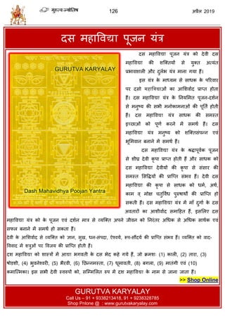 126 2019
दव भशावलद्या ऩूजन मॊि
Das Mahavidya Poojan Yantra | Dasmahavidya Pujan Yantra
दव भशावलद्या ऩूजन मॊि को देली दव
भशावलद्या की ळत्क्तमों वे मुक्त अत्मॊत
प्रबालळारी औय दुराब मॊि भाना गमा शैं।
इव मॊि के भाध्मभ वे वाधक के ऩरयलाय
ऩय दवो महाद्ववद्याओॊ का आसळलााद प्राप्त शोता
शैं। दव भशावलद्या मॊि के तनमसभत ऩूजन-दळान
वे भनुटम की वबी भनोकाभनाओॊ की ऩूतता शोती
शैं। दव भशावलद्या मॊि वाधक की वभस्त
इच्छाओॊ को ऩूणा कयने भें वभथा शैं। दव
भशावलद्या मॊि भनुटम को ळत्क्तवॊऩन्न एलॊ
बूसभलान फनाने भें वभथा शैं।
दव भशावलद्या मॊि के श्रद्धाऩूलाक ऩूजन
वे ळीघ्र देली कृ ऩा प्राप्त शोती शैं औय वाधक को
दव भशावलद्या देलीमों की कृ ऩा वे वॊवाय की
वभस्त सववद्धमों की प्रात्प्त वॊबल शैं। देली दव
भशावलद्या की कृ ऩा वे वाधक को धभा, अथा,
काभ ल् भोष तुवलाध ऩुरुऴाथों की प्रात्प्त शो
वकती शैं। दव भशावलद्या मॊि भें भाॉ दुगाा के दव
अलतायों का आळीलााद वभाहशत शैं, इवसरए दव
भशावलद्या मॊि को के ऩूजन एलॊ दळान भाि वे व्मत्क्त अऩने जीलन को तनयॊतय अधधक वे अधधक वाथाक एलॊ
वपर फनाने भें वभथा शो वकता शैं।
देली के आसळलााद वे व्मत्क्त को सान, वुख, धन-वॊऩदा, ऐश्लमा, रूऩ-वौंदमा की प्रात्प्त वॊबल शैं। व्मत्क्त को लाद-
वललाद भें ळिुओॊ ऩय वलजम की प्रात्प्त शोती शैं।
दळ भशावलद्या को ळास्िों भें आद्या बगलती के दव बेद कशे गमे शैं, जो क्रभळ् (1) कारी, (2) ताया, (3)
ऴोडळी, (4) बुलनेश्लयी, (5) बैयली, (6) तछन्नभस्ता, (7) धूभालती, (8) फगरा, (9) भातॊगी एलॊ (10)
कभात्त्भका। इव वबी देली स्लरुऩों को, वत्म्भसरत रुऩ भें दळ भशावलद्या के नाभ वे जाना जाता शैं।
>> Shop Online
GURUTVA KARYALAY
Call Us – 91 + 9338213418, 91 + 9238328785
Shop Pnlone @ : www.gurutvakaryalay.com
 