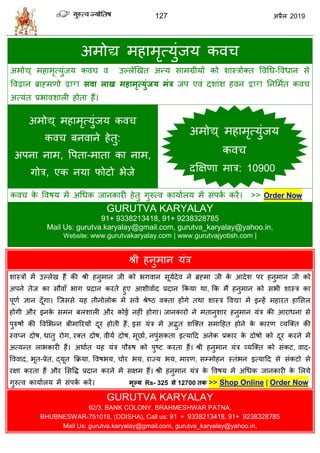 127 2019
अभोद्य भशाभृत्मुॊजम कल
अभोद्य् भशाभृत्मुॊजम कल ल उल्रेणखत अन्म वाभग्रीमों को ळास्िोक्त वलधध-वलधान वे
वलद्वान ब्राह्भणो द्वारा सवा राख भहाभृत्मुॊजम भॊर जऩ एलॊ दळाॊळ शलन द्वारा तनसभात कल
अत्मॊत प्रबालळारी शोता शैं।
अभोद्य् भशाभृत्मुॊजम कल
कल फनलाने शेतु:
अऩना नाभ, वऩता-भाता का नाभ,
गोि, एक नमा पोटो बेजे
कल के वलऴम भें अधधक जानकायी शेतु गुरुत्ल कामाारम भें वॊऩका कयें। >> Order Now
GURUTVA KARYALAY
91+ 9338213418, 91+ 9238328785
Mail Us: gurutva.karyalay@gmail.com, gurutva_karyalay@yahoo.in,
Website: www.gurutvakaryalay.com | www.gurutvajyotish.com |
श्री शनुभान मॊि
ळास्िों भें उल्रेख शैं की श्री शनुभान जी को बगलान वूमादेल ने ब्रह्भा जी के आदेळ ऩय शनुभान जी को
अऩने तेज का वौलाॉ बाग प्रदान कयते शुए आळीलााद प्रदान फकमा था, फक भैं शनुभान को वबी ळास्ि का
ऩूणा सान दूॉगा। त्जववे मश तीनोरोक भें वला श्रेटठ लक्ता शोंगे तथा ळास्ि वलद्या भें इन्शें भशायत शासवर
शोगी औय इनके वभन फरळारी औय कोई नशीॊ शोगा। जानकायो ने भतानुळाय शनुभान मॊि की आयाधना वे
ऩुरुऴों की वलसबन्न फीभारयमों दूय शोती शैं, इव मॊि भें अद्भुत ळत्क्त वभाहशत शोने के कायण व्मत्क्त की
स्लप्न दोऴ, धातु योग, यक्त दोऴ, लीमा दोऴ, भूछाा, नऩुॊवकता इत्माहद अनेक प्रकाय के दोऴो को दूय कयने भें
अत्मन्त राबकायी शैं। अथाात मश मॊि ऩौरुऴ को ऩुटट कयता शैं। श्री शनुभान मॊि व्मत्क्त को वॊकट, लाद-
वललाद, बूत-प्रेत, द्मूत फक्रमा, वलऴबम, ोय बम, याज्म बम, भायण, वम्भोशन स्तॊबन इत्माहद वे वॊकटो वे
यषा कयता शैं औय सववद्ध प्रदान कयने भें वषभ शैं। श्री शनुभान मॊि के वलऴम भें अधधक जानकायी के सरमे
गुरुत्ल कामाारम भें वॊऩका कयें। भूल्म Rs- 325 से 12700 तक >> Shop Online | Order Now
GURUTVA KARYALAY
92/3. BANK COLONY, BRAHMESHWAR PATNA,
BHUBNESWAR-751018, (ODISHA), Call us: 91 + 9338213418, 91+ 9238328785
Mail Us: gurutva.karyalay@gmail.com, gurutva_karyalay@yahoo.in,
अभोद्य् भशाभृत्मुॊजम
कल
दक्षषणा भाि: 10900
 