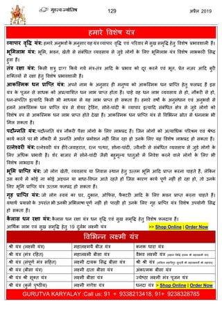 129 2019
शभाये वलळेऴ मॊि
व्माऩाय वृवि मॊर: शभाये अनुबलों के अनुवाय मश मॊि व्माऩाय लृवद्ध एलॊ ऩरयलाय भें वुख वभृवद्ध शेतु वलळेऴ प्रबालळारी शैं।
बूलभराब मॊर: बूसभ, बलन, खेती वे वॊफॊधधत व्मलवाम वे जुडे रोगों के सरए बूसभराब मॊि वलळेऴ राबकायी सवद्ध
शुला शैं।
तॊर यऺा मॊर: फकवी ळिु द्वारा फकमे गमे भॊि-तॊि आहद के प्रबाल को दूय कयने एलॊ बूत, प्रेत नज़य आहद फुयी
ळत्क्तमों वे यषा शेतु वलळेऴ प्रबालळारी शैं।
आकश्स्भक धन प्राश्प्त मॊर: अऩने नाभ के अनुवाय शी भनुटम को आकत्स्भक धन प्रात्प्त शेतु परप्रद शैं इव
मॊि के ऩूजन वे वाधक को अप्रत्मासळत धन राब प्राप्त शोता शैं। ाशे लश धन राब व्मलवाम वे शो, नौकयी वे शो,
धन-वॊऩत्त्त इत्माहद फकवी बी भाध्मभ वे मश राब प्राप्त शो वकता शैं। शभाये लऴों के अनुवॊधान एलॊ अनुबलों वे
शभने आकत्स्भक धन प्रात्प्त मॊि वे ळेमय ट्रेडडॊग, वोने- ाॊदी के व्माऩाय इत्माहद वॊफॊधधत षेि वे जुडे रोगो को
वलळेऴ रुऩ वे आकत्स्भक धन राब प्राप्त शोते देखा शैं। आकत्स्भक धन प्रात्प्त मॊि वे वलसबन्न स्रोत वे धनराब बी
सभर वकता शैं।
ऩदौन्नतत मॊर: ऩदौन्नतत मॊि नौकयी ऩैवा रोगो के सरए राबप्रद शैं। त्जन रोगों को अत्माधधक ऩरयश्रभ एलॊ श्रेटठ
कामा कयने ऩय बी नौकयी भें उन्नतत अथाात प्रभोळन नशीॊ सभर यशा शो उनके सरए मश वलळेऴ राबप्रद शो वकता शैं।
यत्नेववयी मॊर: यत्नेश्लयी मॊि शीये-जलाशयात, यत्न ऩत्थय, वोना- ाॊदी, ज्लैरयी वे वॊफॊधधत व्मलवाम वे जुडे रोगों के
सरए अधधक प्रबाली शैं। ळेय फाजाय भें वोने- ाॊदी जैवी फशुभूल्म धातुओॊ भें तनलेळ कयने लारे रोगों के सरए बी
वलळेऴ राबदाम शैं।
बूलभ प्राश्प्त मॊर: जो रोग खेती, व्मलवाम मा तनलाव स्थान शेतु उत्तभ बूसभ आहद प्राप्त कयना ाशते शैं, रेफकन
उव कामा भें कोई ना कोई अड न मा फाधा-वलघ्न आते यशते शो त्जव कायण कामा ऩूणा नशीॊ शो यशा शो, तो उनके
सरए बूसभ प्रात्प्त मॊि उत्तभ परप्रद शो वकता शैं।
गृह प्राश्प्त मॊर: जो रोग स्लमॊ का घय, दुकान, ओफपव, पै क्टयी आहद के सरए बलन प्राप्त कयना ाशते शैं।
मथाथा प्रमावो के उऩयाॊत बी उनकी असबराऴा ऩूणा नशीॊ शो ऩायशी शो उनके सरए गृश प्रात्प्त मॊि वलळेऴ उऩमोगी सवद्ध
शो वकता शैं।
कै रास धन यऺा मॊर: कै राव धन यषा मॊि धन लृवद्ध एलॊ वुख वभृवद्ध शेतु वलळेऴ परदाम शैं।
आधथाक राब एलॊ वुख वभृवद्ध शेतु 19 दुराब रक्ष्भी मॊि >> Shop Online | Order Now
वलसबन्न रक्ष्भी मॊि
श्री मॊि (रक्ष्भी मॊि) भशारक्ष्भमै फीज मॊि कनक धाया मॊि
श्री मॊि (भॊि यहशत) भशारक्ष्भी फीवा मॊि लैबल रक्ष्भी मॊि (भशान सववद्ध दामक श्री भशारक्ष्भी मॊि)
श्री मॊि (वॊऩूणा भॊि वहशत) रक्ष्भी दामक सवद्ध फीवा मॊि श्री श्री मॊि (रसरता भशात्रिऩुय वुन्दमै श्री भशारक्ष्भमैं श्री भशामॊि)
श्री मॊि (फीवा मॊि) रक्ष्भी दाता फीवा मॊि अॊकात्भक फीवा मॊि
श्री मॊि श्री वूक्त मॊि रक्ष्भी फीवा मॊि ज्मेटठा रक्ष्भी भॊि ऩूजन मॊि
श्री मॊि (कु भा ऩृटठीम) रक्ष्भी गणेळ मॊि धनदा मॊि > Shop Online | Order Now
GURUTVA KARYALAY :Call us: 91 + 9338213418, 91+ 9238328785
 
