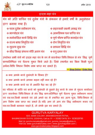 131 2019
द्वादळ भशा मॊि
मॊि को अतत प्राध न एलॊ दुराब मॊिो के वॊकरन वे शभाये लऴो के अनुवॊधान
द्वारा फनामा गमा शैं।
 ऩयभ दुराब लळीकयण मॊि,
 बाग्मोदम मॊि
 भनोलाॊतछत कामा सववद्ध मॊि
 याज्म फाधा तनलृत्त्त मॊि
 गृशस्थ वुख मॊि
 ळीघ्र वललाश वॊऩन्न गौयी अनॊग मॊि
 वशस्िाषी रक्ष्भी आफद्ध मॊि
 आकत्स्भक धन प्रात्प्त मॊि
 ऩूणा ऩौरुऴ प्रात्प्त काभदेल मॊि
 योग तनलृत्त्त मॊि
 वाधना सववद्ध मॊि
 ळिु दभन मॊि
उऩयोक्त वबी मॊिो को द्वादळ भशा मॊि के रुऩ भें ळास्िोक्त वलधध-वलधान वे भॊि सवद्ध ऩूणा
प्राणप्रततत्टठत एलॊ ैतन्म मुक्त फकमे जाते शैं। त्जवे स्थाऩीत कय त्रफना फकवी ऩूजा
अ ाना-वलधध वलधान वलळेऴ राब प्राप्त कय वकते शैं।
>> Shop Online | Order Now
 क्मा आऩके फच् े कु वॊगती के सळकाय शैं?
 क्मा आऩके फच् े आऩका कशना नशीॊ भान यशे शैं?
 क्मा आऩके फच् े घय भें अळाॊतत ऩैदा कय यशे शैं?
घय ऩरयलाय भें ळाॊतत एलॊ फच् े को कु वॊगती वे छु डाने शेतु फच् े के नाभ वे गुरुत्ल कामाारत
द्वारा ळास्िोक्त वलधध-वलधान वे भॊि सवद्ध प्राण-प्रततत्टठत ऩूणा ैतन्म मुक्त लळीकयण कल
एलॊ एव.एन.डडब्फी फनलारे एलॊ उवे अऩने घय भें स्थावऩत कय अल्ऩ ऩूजा, वलधध-वलधान वे
आऩ वलळेऴ राब प्राप्त कय वकते शैं। महद आऩ तो आऩ भॊि सवद्ध लळीकयण कल एलॊ
एव.एन.डडब्फी फनलाना ाशते शैं, तो वॊऩका इव कय वकते शैं।
GURUTVA KARYALAY
92/3. BANK COLONY, BRAHMESHWAR PATNA,
BHUBNESWAR-751018, (ODISHA), Call us: 91 + 9338213418, 91+ 9238328785
Mail Us: gurutva.karyalay@gmail.com, gurutva_karyalay@yahoo.in,
Visit Us: www.gurutvakaryalay.com | www.gurutvajyotish.com |
www.gurutvakaryalay.blogspot.com
 