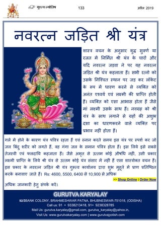 133 2019
नलयत्न जडडत श्री मॊि
ळास्ि ल न के अनुवाय ळुद्ध वुलणा मा
यजत भें तनसभात श्री मॊि के ायों औय
महद नलयत्न जडला ने ऩय मश नलयत्न
जडडत श्री मॊि कशराता शैं। वबी यत्नो को
उवके तनत्श् त स्थान ऩय जड कय र के ट
के रूऩ भें धायण कयने वे व्मत्क्त को
अनॊत एश्लमा एलॊ रक्ष्भी की प्रात्प्त शोती
शैं। व्मत्क्त को एवा आबाव शोता शैं जैवे
भाॊ रक्ष्भी उवके वाथ शैं। नलग्रश को श्री
मॊि के वाथ रगाने वे ग्रशों की अळुब
दळा का धायणकयने लारे व्मत्क्त ऩय
प्रबाल नशीॊ शोता शैं।
गरे भें शोने के कायण मॊि ऩवलि यशता शैं एलॊ स्नान कयते वभम इव मॊि ऩय स्ऩळा कय जो
जर त्रफॊदु ळयीय को रगते शैं, लश गॊगा जर के वभान ऩवलि शोता शैं। इव सरमे इवे वफवे
तेजस्ली एलॊ परदातम कशजाता शैं। जैवे अभृत वे उत्तभ कोई औऴधध नशीॊ, उवी प्रकाय
रक्ष्भी प्रात्प्त के सरमे श्री मॊि वे उत्तभ कोई मॊि वॊवाय भें नशीॊ शैं एवा ळास्िोक्त ल न शैं।
इव प्रकाय के नलयत्न जडडत श्री मॊि गुरूत्ल कामाारम द्वाया ळुब भुशूता भें प्राण प्रततत्टठत
कयके फनालाए जाते शैं। Rs: 4600, 5500, 6400 वे 10,900 वे अधधक
>> Shop Online | Order Now
अधधक जानकायी शेतु वॊऩका कयें।
GURUTVA KARYALAY
92/3BANK COLONY, BRAHMESHWAR PATNA, BHUBNESWAR-751018, (ODISHA)
Call us: 91 + 9338213418, 91+ 9238328785
Mail Us: gurutva.karyalay@gmail.com, gurutva_karyalay@yahoo.in,
Visit Us: www.gurutvakaryalay.com | www.gurutvajyotish.com
 
