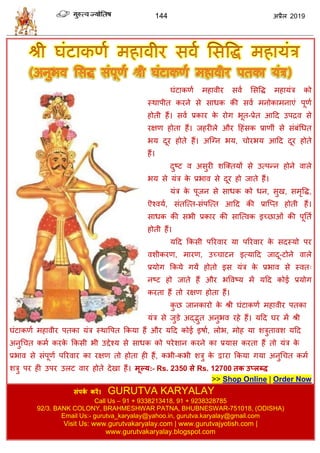 144 2019
घॊटाकणा भशालीय वला सववद्ध भशामॊि को
स्थाऩीत कयने वे वाधक की वला भनोकाभनाएॊ ऩूणा
शोती शैं। वला प्रकाय के योग बूत-प्रेत आहद उऩद्रल वे
यषण शोता शैं। जशयीरे औय हशॊवक प्राणीॊ वे वॊफॊधधत
बम दूय शोते शैं। अत्ग्न बम, ोयबम आहद दूय शोते
शैं।
दुटट ल अवुयी ळत्क्तमों वे उत्ऩन्न शोने लारे
बम वे मॊि के प्रबाल वे दूय शो जाते शैं।
मॊि के ऩूजन वे वाधक को धन, वुख, वभृवद्ध,
ऎश्लमा, वॊतत्त्त-वॊऩत्त्त आहद की प्रात्प्त शोती शैं।
वाधक की वबी प्रकाय की वात्त्लक इच्छाओॊ की ऩूतता
शोती शैं।
महद फकवी ऩरयलाय मा ऩरयलाय के वदस्मो ऩय
लळीकयण, भायण, उच् ाटन इत्माहद जादू-टोने लारे
प्रमोग फकमे गमें शोतो इव मॊि के प्रबाल वे स्लत्
नटट शो जाते शैं औय बवलटम भें महद कोई प्रमोग
कयता शैं तो यषण शोता शैं।
कु छ जानकायो के श्री घॊटाकणा भशालीय ऩतका
मॊि वे जुडे अद्द्भुत अनुबल यशे शैं। महद घय भें श्री
घॊटाकणा भशालीय ऩतका मॊि स्थावऩत फकमा शैं औय महद कोई इऴाा, रोब, भोश मा ळिुतालळ महद
अनुध त कभा कयके फकवी बी उद्देश्म वे वाधक को ऩयेळान कयने का प्रमाव कयता शैं तो मॊि के
प्रबाल वे वॊऩूणा ऩरयलाय का यषण तो शोता शी शैं, कबी-कबी ळिु के द्वाया फकमा गमा अनुध त कभा
ळिु ऩय शी उऩय उरट लाय शोते देखा शैं। भूल्म:- Rs. 2350 से Rs. 12700 तक उप्रब्ि
>> Shop Online | Order Now
सॊऩका कयें। GURUTVA KARYALAY
Call Us – 91 + 9338213418, 91 + 9238328785
92/3. BANK COLONY, BRAHMESHWAR PATNA, BHUBNESWAR-751018, (ODISHA)
Email Us:- gurutva_karyalay@yahoo.in, gurutva.karyalay@gmail.com
Visit Us: www.gurutvakaryalay.com | www.gurutvajyotish.com |
www.gurutvakaryalay.blogspot.com
 