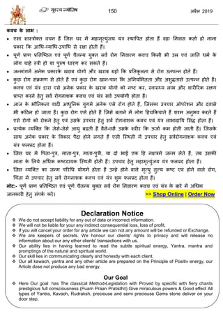 150 2019
कवच के राब :
 एवा ळास्िोक्त ल न शैं त्जव घय भें भशाभृत्मुॊजम मॊि स्थावऩत शोता शैं लशा तनलाव कताा शो नाना
प्रकाय फक आधध-व्माधध-उऩाधध वे यषा शोती शैं।
 ऩूणा प्राण प्रततत्टठत एलॊ ऩूणा ैतन्म मुक्त वला योग तनलायण कल फकवी बी उम्र एलॊ जातत धभा के
रोग ाशे स्िी शो मा ऩुरुऴ धायण कय वकते शैं।
 जन्भाॊगभें अनेक प्रकायके खयाफ मोगो औय खयाफ ग्रशो फक प्रततकू रता वे योग उतऩन्न शोते शैं।
 कु छ योग वॊक्रभण वे शोते शैं एलॊ कु छ योग खान-ऩान फक अतनमसभतता औय अळुद्धतावे उत्ऩन्न शोते शैं।
कल एलॊ मॊि द्वाया एवे अनेक प्रकाय के खयाफ मोगो को नटट कय, स्लास््म राब औय ळायीरयक यषण
प्राप्त कयने शेतु वला योगनाळक कल एलॊ मॊि वला उऩमोगी शोता शैं।
 आज के बौततकता लादी आधुतनक मुगभे अनेक एवे योग शोते शैं, त्जवका उऩ ाय ओऩयेळन औय दलावे
बी कहठन शो जाता शैं। कु छ योग एवे शोते शैं त्जवे फताने भें रोग हश फक ाते शैं ळयभ अनुबल कयते शैं
एवे योगो को योकने शेतु एलॊ उवके उऩ ाय शेतु वला योगनाळक कल एलॊ मॊि राबादातम सवद्ध शोता शैं।
 प्रत्मेक व्मत्क्त फक जेवे-जेवे आमु फढती शैं लैवे-लवै उवके ळयीय फक ऊजाा कभ शोती जाती शैं। त्जवके
वाथ अनेक प्रकाय के वलकाय ऩैदा शोने रगते शैं एवी त्स्थती भें उऩ ाय शेतु वलायोगनाळक कल एलॊ
मॊि परप्रद शोता शैं।
 त्जव घय भें वऩता-ऩुि, भाता-ऩुि, भाता-ऩुिी, मा दो बाई एक हश नषिभे जन्भ रेते शैं, तफ उवकी
भाता के सरमे अधधक कटटदामक त्स्थती शोती शैं। उऩ ाय शेतु भशाभृत्मुॊजम मॊि परप्रद शोता शैं।
 त्जव व्मत्क्त का जन्भ ऩरयधध मोगभे शोता शैं उन्शे शोने लारे भृत्मु तुल्म कटट एलॊ शोने लारे योग,
ध ॊता भें उऩ ाय शेतु वला योगनाळक कल एलॊ मॊि ळुब परप्रद शोता शैं।
नोट:- ऩूणा प्राण प्रततत्टठत एलॊ ऩूणा ैतन्म मुक्त वला योग तनलायण कल एलॊ मॊि के फाये भें अधधक
जानकायी शेतु वॊऩका कयें। >> Shop Online | Order Now
Declaration Notice
 We do not accept liability for any out of date or incorrect information.
 We will not be liable for your any indirect consequential loss, loss of profit,
 If you will cancel your order for any article we can not any amount will be refunded or Exchange.
 We are keepers of secrets. We honour our clients' rights to privacy and will release no
information about our any other clients' transactions with us.
 Our ability lies in having learned to read the subtle spiritual energy, Yantra, mantra and
promptings of the natural and spiritual world.
 Our skill lies in communicating clearly and honestly with each client.
 Our all kawach, yantra and any other article are prepared on the Principle of Positiv energy, our
Article dose not produce any bad energy.
Our Goal
 Here Our goal has The classical Method-Legislation with Proved by specific with fiery chants
prestigious full consciousness (Puarn Praan Pratisthit) Give miraculous powers & Good effect All
types of Yantra, Kavach, Rudraksh, preciouse and semi preciouse Gems stone deliver on your
door step.
 