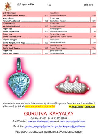 153 2019
वाणी पृद्वष्ट वधतक कवच
Vani Prushti Vardhak Kawach ………………………… 820
द्वसद्ध शद्वन कवच
Siddha Shani Kawach …………………………………... 820
कामना पूर्ति कवच
Kamana Poorti Kawach ………………………………. 820
द्वसद्ध राहु कवच
Siddha Rahu Kawach …………………………………… 820
द्ववरोध नाशक कवच
Virodh Nashan Kawach ………………………………. 820
द्वसद्ध केिु कवच
Siddha Ketu Kawach ……………………………………. 820
द्वसद्ध सूयत कवच
Siddha Surya Kawach …………………………………. 820
रोजगार वृद्वद्ध कवच
Rojgar Vruddhi Kawach ………………………………… 730
द्वसद्ध चंद्र कवच
Siddha Chandra Kawach ……………………………… 820
द्ववघ्न बाधा द्वनवारण कवच
Vighna Badha Nivaran Kawah …………………………. 730
द्वसद्ध मंगल कवच (कु जा)
Siddha Mangal Kawach (Kuja) ……………………… 820
नज़र रक्षा कवच
Najar Raksha Kawah ……………………………………. 730
द्वसद्ध बुध कवच
Siddha Bhudh Kawach ………………………………… 820
रोजगार प्राद्वि कवच
Rojagar Prapti Kawach …………………………………. 730
द्वसद्ध गुरु कवच
Siddha Guru Kawach ………………………………..… 820
दुभातग्य नाशक कवच
Durbhagya Nashak ……………………………………… 640
उऩयोक्त कल के अराला अन्म वभस्मा वलळेऴ के वभाधान शेतु एलॊ उद्देश्म ऩूतता शेतु कल का तनभााण फकमा जाता शैं। कल के वलऴम भें
अधधक जानकायी शेतु वॊऩका कयें। *कल भाि ळुब कामा मा उद्देश्म के सरमे >> Shop Online | Order Now
GURUTVA KARYALAY
Call Us - 9338213418, 9238328785,
Our Website:- www.gurutvakaryalay.com and www.gurutvajyotish.com
Email Us:- gurutva_karyalay@yahoo.in, gurutva.karyalay@gmail.com
(ALL DISPUTES SUBJECT TO BHUBANESWAR JURISDICTION)
 