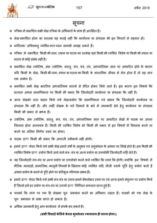 157 2019
वू ना
 ऩत्रिका भें प्रकासळत वबी रेख ऩत्रिका के अधधकायों के वाथ शी आयक्षषत शैं।
 रेख प्रकासळत शोना का भतरफ मश कतई नशीॊ फक कामाारम मा वॊऩादक बी इन वल ायो वे वशभत शों।
 नात्स्तक/ अवलश्लावु व्मत्क्त भाि ऩठन वाभग्री वभझ वकते शैं।
 ऩत्रिका भें प्रकासळत फकवी बी नाभ, स्थान मा घटना का उल्रेख मशाॊ फकवी बी व्मत्क्त वलळेऴ मा फकवी बी स्थान मा
घटना वे कोई वॊफॊध नशीॊ शैं।
 प्रकासळत रेख ज्मोततऴ, अॊक ज्मोततऴ, लास्तु, भॊि, मॊि, तॊि, आध्मात्त्भक सान ऩय आधारयत शोने के कायण
महद फकवी के रेख, फकवी बी नाभ, स्थान मा घटना का फकवी के लास्तवलक जीलन वे भेर शोता शैं तो मश भाि
एक वॊमोग शैं।
 प्रकासळत वबी रेख बायततम आध्मात्त्भक ळास्िों वे प्रेरयत शोकय सरमे जाते शैं। इव कायण इन वलऴमो फक
वत्मता अथला प्राभाणणकता ऩय फकवी बी प्रकाय फक त्जन्भेदायी कामाारम मा वॊऩादक फक नशीॊ शैं।
 अन्म रेखको द्वाया प्रदान फकमे गमे रेख/प्रमोग फक प्राभाणणकता एलॊ प्रबाल फक त्जन्भेदायी कामाारम मा
वॊऩादक फक नशीॊ शैं। औय नाशीॊ रेखक के ऩते हठकाने के फाये भें जानकायी देने शेतु कामाारम मा वॊऩादक
फकवी बी प्रकाय वे फाध्म शैं।
 ज्मोततऴ, अॊक ज्मोततऴ, लास्तु, भॊि, मॊि, तॊि, आध्मात्त्भक सान ऩय आधारयत रेखो भें ऩाठक का अऩना
वलश्लाव शोना आलश्मक शैं। फकवी बी व्मत्क्त वलळेऴ को फकवी बी प्रकाय वे इन वलऴमो भें वलश्लाव कयने ना
कयने का अॊततभ तनणाम स्लमॊ का शोगा।
 ऩाठक द्वारा फकवी बी प्रकाय फक आऩत्ती स्लीकामा नशीॊ शोगी।
 शभाये द्वारा ऩोस्ट फकमे गमे वबी रेख शभाये लऴो के अनुबल एलॊ अनुळॊधान के आधाय ऩय सरखे शोते शैं। शभ फकवी बी
व्मत्क्त वलळेऴ द्वारा प्रमोग फकमे जाने लारे भॊि- मॊि मा अन्म प्रमोग मा उऩामोकी त्जन्भेदायी नहशॊ रेते शैं।
 मश त्जन्भेदायी भॊि-मॊि मा अन्म प्रमोग मा उऩामोको कयने लारे व्मत्क्त फक स्लमॊ फक शोगी। क्मोफक इन वलऴमो भें
नैततक भानदॊडों, वाभात्जक, कानूनी तनमभों के णखराप कोई व्मत्क्त महद नीजी स्लाथा ऩूतता शेतु प्रमोग कताा शैं
अथला प्रमोग के कयने भे िुहट शोने ऩय प्रततकू र ऩरयणाभ वॊबल शैं।
 शभाये द्वारा ऩोस्ट फकमे गमे वबी भॊि-मॊि मा उऩाम शभने वैकडोफाय स्लमॊ ऩय एलॊ अन्म शभाये फॊधुगण ऩय प्रमोग फकमे
शैं त्जस्वे शभे शय प्रमोग मा भॊि-मॊि मा उऩामो द्वारा तनत्श् त वपरता प्राप्त शुई शैं।
 ऩाठकों फक भाॊग ऩय एक हश रेखका ऩून् प्रकाळन कयने का अधधकाय यखता शैं। ऩाठकों को एक रेख के
ऩून् प्रकाळन वे राब प्राप्त शो वकता शैं।
 अधधक जानकायी शेतु आऩ कामाारम भें वॊऩका कय वकते शैं।
(सबी वववादो के लरमे के वर बुवनेववय न्मामारम ही भान्म होगा।)
 