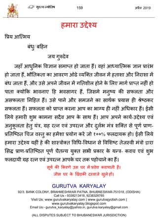 159 2019
शभाया उद्देश्म
वप्रम आत्त्भम
फॊधु/ फहशन
जम गुरुदेल
जशाॉ आधुतनक वलसान वभाप्त शो जाता शैं। लशाॊ आध्मात्त्भक सान प्रायॊब
शो जाता शैं, बौततकता का आलयण ओढे व्मत्क्त जीलन भें शताळा औय तनयाळा भें
फॊध जाता शैं, औय उवे अऩने जीलन भें गततळीर शोने के सरए भागा प्राप्त नशीॊ शो
ऩाता क्मोफक बालनाए हश बलवागय शैं, त्जवभे भनुटम की वपरता औय
अवपरता तनहशत शैं। उवे ऩाने औय वभजने का वाथाक प्रमाव शी श्रेटठकय
वपरता शैं। वपरता को प्राप्त कयना आऩ का बाग्म शी नशीॊ अधधकाय शैं। ईवी
सरमे शभायी ळुब काभना वदैल आऩ के वाथ शैं। आऩ अऩने कामा-उद्देश्म एलॊ
अनुकू रता शेतु मॊि, ग्रश यत्न एलॊ उऩयत्न औय दुराब भॊि ळत्क्त वे ऩूणा प्राण-
प्रततत्टठत ध ज लस्तु का शभेंळा प्रमोग कये जो १००% परदामक शो। ईवी सरमे
शभाया उद्देश्म मशीॊ शे की ळास्िोक्त वलधध-वलधान वे वलसळटट तेजस्ली भॊिो द्वाया
सवद्ध प्राण-प्रततत्टठत ऩूणा ैतन्म मुक्त वबी प्रकाय के मन्ि- कल एलॊ ळुब
परदामी ग्रश यत्न एलॊ उऩयत्न आऩके घय तक ऩशो ाने का शैं।
वूमा की फकयणे उव घय भें प्रलेळ कयाऩाती शैं।
जीव घय के णखडकी दयलाजे खुरे शों।
GURUTVA KARYALAY
92/3. BANK COLONY, BRAHMESHWAR PATNA, BHUBNESWAR-751018, (ODISHA)
Call Us - 9338213418, 9238328785
Visit Us: www.gurutvakaryalay.com | www.gurutvajyotish.com |
www.gurutvakaryalay.blogspot.com
Email Us:- gurutva_karyalay@yahoo.in, gurutva.karyalay@gmail.com
(ALL DISPUTES SUBJECT TO BHUBANESWAR JURISDICTION)
 