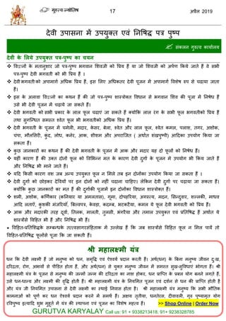 17 2019
देली उऩावना भें उऩमुक्त एलॊ तनवऴद्ध ऩि ऩुटऩ
 वॊकरन गुरुत्ल कामाारम
देवी के लरमे उऩमुतत ऩर-ऩुष्ऩ का चमन
 वलद्वानों के भतानुळाय जो ऩि-ऩुटऩ बगलान सळलजी को वप्रम शैं मा जो सळलजी को अऩाण फकमे जाते शैं ले वबी
ऩि-ऩुटऩ देली बगलती को बी वप्रम शैं ।
 देली बगलती को अऩाभागा अधधक वप्रम शैं, इव सरए अधधकतय देली ऩूजन भें अऩाभागा वलळेऴ रुऩ वे ढामा जाता
शैं।
 इव के अराला वलद्वानो का कथन शैं की जो ऩि-ऩुटऩ ळास्िोक्त वलधान वे बगलान सळल की ऩूजा भें तनऴेध शैं
उवे बी देली ऩूजन भें ढ़ामे जा वकते शैं।
 देली बगलती को वबी प्रकाय के रार पू र ढाएॊ जा वकते शैं क्मोफक रार यॊग के वबी पू र बगलतीको वप्रम शैं
तथा वुगत्न्धत वभस्त श्लेत पू र बी बगलतीको अधधक वप्रम शैं।
 देली बगलती के ऩूजन भें भेरी, भदाय, के वय, फेरा, श्लेत औय रार पू र, श्लेत कभर, ऩराळ, तगय, अळोक,
ॊऩा, भौरसवयी, कुॊ द, रोध, कनेय, आक, ळीळभ औय अऩयात्जत ( अथाात ळॊखऩुटऩी) आहदका उऩमोग फकमा जा
वकता शैं।
 कु छ जानकायों का कथन शैं की देली बगलती के ऩूजन भें आक औय भदाय मश दो पू रों को तनऴेध शैं।
 मशीॊ कायण शैं की उक्त दोनों पू र को वलसबन्न भत के कायण देली दुगाा के ऩूजन भे उऩमोग बी फकम जाते शैं
औय तनवऴद्ध बी भाने जाते शैं।
 महद फकवी कायण लळ जफ अन्म उऩमुक्त पू र न सभरे तफ इन दोनोंका उऩमोग फकमा जा वकता शैं ।
 देली दुगाा को छोडकय देवलमों ऩय इन दोनों को नशीॊ ढाना ाहशए। रेफकन देली दुगाा ऩय ढ़ामा जा वकता शैं।
क्मोंफक कु छ जानकायों का भत शैं की दुगााकी ऩूजाभें इन दोनोंका वलधान ळास्िोक्त शैं।
 ळभी, अळोक, कणणाकाय (कतनमाय मा अभरताव), गूभा, दोऩशरयमा, अगस्त्म, भदन, सवन्दुलाय, ळल्रकी, भाधल
आहद रताऍ, कु ळकी भॊजरयम ॊ, त्रफल्लऩि, के लडा, कदम्फ, बटकटैमा, कभर मे पू र देली बगलती को वप्रम शैं।
 आक औय भदायकी तयश दूलाा, ततरक, भारती, तुरवी, बॊगयैमा औय तभार उऩमुक्त एलॊ प्रततवऴद्ध शैं अथाात मे
ळास्िोंवे वलहशत बी शैं औय तनवऴद्ध बी शैं।
* वलहशत-प्रततसळद्धके वम्फन्धके तत्त्लवागयवॊहशताक भें उल्रेख शैं फक जफ ळास्िोंवे वलहशत पू र न सभर ऩामें तो
वलहशत-प्रततवऴद्ध पू रोंवे ऩूजा फक जा वकती शैं।
श्री भहारक्ष्भी मॊर
धन फक देली रक्ष्भी शैं जो भनुटम को धन, वभृवद्ध एलॊ ऐश्लमा प्रदान कयती शैं। अथा(धन) के त्रफना भनुटम जीलन दु्ख,
दरयद्रता, योग, अबालों वे ऩीडडत शोता शैं, औय अथा(धन) वे मुक्त भनुटम जीलन भें वभस्त वुख-वुवलधाएॊ बोगता शैं। श्री
भशारक्ष्भी मॊि के ऩूजन वे भनुटम की जन्भों जन्भ की दरयद्रता का नाळ शोकय, धन प्रात्प्त के प्रफर मोग फनने रगते शैं,
उवे धन-धान्म औय रक्ष्भी की लृवद्ध शोती शैं। श्री भशारक्ष्भी मॊि के तनमसभत ऩूजन एलॊ दळान वे धन की प्रात्प्त शोती शै
औय मॊि जी तनमसभत उऩावना वे देली रक्ष्भी का स्थाई तनलाव शोता शै। श्री भशारक्ष्भी मॊि भनुटम फक वबी बौततक
काभनाओॊ को ऩूणा कय धन ऐश्लमा प्रदान कयने भें वभथा शैं। अषम तृतीमा, धनतेयव, दीलालरी, गुरु ऩुटमाभृत मोग
यवलऩुटम इत्माहद ळुब भुशूता भें मॊि की स्थाऩना एलॊ ऩूजन का वलळेऴ भशत्ल शैं। >> Shop Online | Order Now
GURUTVA KARYALAY Call us: 91 + 9338213418, 91+ 9238328785
 