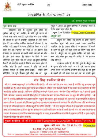28 2019
भॊि सवद्ध स्पहटक श्री मॊि
"श्री मॊि" वफवे भशत्लऩूणा एलॊ ळत्क्तळारी मॊि शै। "श्री मॊि" को मॊि याज कशा जाता शै क्मोफक मश अत्मन्त ळुब
फ़रदमी मॊि शै। जो न के लर दूवये मन्िो वे अधधक वे अधधक राब देने भे वभथा शै एलॊ वॊवाय के शय व्मत्क्त के सरए
पामदेभॊद वात्रफत शोता शै। ऩूणा प्राण-प्रततत्टठत एलॊ ऩूणा ैतन्म मुक्त "श्री मॊि" त्जव व्मत्क्त के घय भे शोता शै उवके
सरमे "श्री मॊि" अत्मन्त फ़रदामी सवद्ध शोता शै उवके दळान भाि वे अन-धगनत राब एलॊ वुख की प्रात्प्त शोतत शै। "श्री
मॊि" भे वभाई अद्वलतीम एलॊ अद्रश्म ळत्क्त भनुटम की वभस्त ळुब इच्छाओॊ को ऩूया कयने भे वभथा शोतत शै। त्जस्वे
उवका जीलन वे शताळा औय तनयाळा दूय शोकय लश भनुटम अवफ़रता वे वफ़रता फक औय तनयन्तय गतत कयने रगता
शै एलॊ उवे जीलन भे वभस्त बौततक वुखो फक प्रात्प्त शोतत शै। "श्री मॊि" भनुटम जीलन भें उत्ऩन्न शोने लारी वभस्मा-
फाधा एलॊ नकायात्भक उजाा को दूय कय वकायत्भक उजाा का तनभााण कयने भे वभथा शै। "श्री मॊि" की स्थाऩन वे घय मा
व्माऩाय के स्थान ऩय स्थावऩत कयने वे लास्तु दोऴ म लास्तु वे वम्फत्न्धत ऩयेळातन भे न्मुनता आतत शै ल वुख-वभृवद्ध,
ळाॊतत एलॊ ऐश्लमा फक प्रत्प्त शोती शै।
गुरुत्व कामाारम भे "श्री मॊि" 12 ग्राभ वे 2250 Gram (2.25Kg) तक फक वाइज भे उप्रब्ध शै
.
भूल्म:- प्रतत ग्राभ Rs. 28 से Rs.100 >>Order Now
GURUTVA KARYALAY
Call us: 91 + 9338213418, 91+ 9238328785
Visit Us: www.gurutvakaryalay.com www.gurutvajyotish.com and gurutvakaryalay.blogspot.com
 वॊकरन गुरुत्ल कामाारम
दुगाा फीवा मॊि
ळास्िोक्त भत के अनुळाय दुगाा फीवा मॊि
दुबााग्म को दूय कय व्मत्क्त के वोमे शुले बाग्म को
जगाने लारा भाना गमा शैं। दुगाा फीवा मॊि द्वाया व्मत्क्त
को जीलन भें धन वे वॊफॊधधत वॊस्माओॊ भें राब प्राप्त
शोता शैं। जो व्मत्क्त आधथाक वभस्मावे ऩयेळान शों, लश
व्मत्क्त महद नलयािों भें प्राण प्रततत्टठत फकमा गमा दुगाा
फीवा मॊि को स्थात्प्त कय रेता शैं, तो उवकी धन,
योजगाय एलॊ व्मलवाम वे वॊफॊधी वबी वभस्मों का ळीघ्र
शी अॊत शोने रगता शैं। नलयाि के हदनो भें प्राण
प्रततत्टठत दुगाा फीवा मॊि को अऩने घय-दुकान-ओफपव-
पै क्टयी भें स्थावऩत कयने वे वलळेऴ राब प्राप्त शोता शैं,
व्मत्क्त ळीघ्र शी अऩने व्माऩाय भें लृवद्ध एलॊ अऩनी
आधथाक त्स्थती भें वुधाय शोता देखेंगे। वॊऩूणा प्राण
प्रततत्टठत एलॊ ऩूणा ैतन्म दुगाा फीवा मॊि को ळुब
भुशूता भें अऩने घय-दुकान-ओफपव भें स्थावऩत कयने वे
वलळेऴ राब प्राप्त शोता शैं।
भूल्म 730 वे:10900 >>Shop Online |Order Now
श्रीदुगाा मॊि
श्रीदुगाा मॊि ळत्क्त एलॊ बत्क्त के वाथ वभस्त
वाॊवारयक वुखों को प्रदान कयने लारा वलााधधक
रोकवप्रम मॊि शैं। अळुब ळत्क्तमों के दुटप्रबाल वे फ ने
के सरए भाॊ दुगाा की ऩूजा कयने वे वलळेऴ राब प्राप्त
शोता शै। श्रीदुगाा मॊि का ऩूजन व्मत्क्त को धभा, अथा,
काभ औय भोष इन ाय की प्रात्प्त भें बी वशामक
सवद्ध शोता शैं।
ळास्िोक्त लणान शैं की देली दुगाा के श्रीदुगाा मॊि
के ऩूजन औय दळान कयने भाि वे देली प्रवन्न शोकय
अऩने बक्तों की असबटट इच्छाएॊ ऩूणा शोती शैं। भाॉ दुगाा
के बक्तो की भाॉ स्लमॊ यषा कय उन ऩय अऩनी कृ ऩा
 