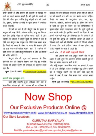 29 2019
Now Shop
Our Exclusive Products Online @
www.gurutvakaryalay.com | www.gurutvakaryalay.in | www.shrigems.com
Our Store Location:
GURUTVA KARYALAY
BHUBNESWAR-751018, (ORISSA) INDIA
Call us: 91 + 9338213418, 91+ 9238328785
Mail Us: gurutva.karyalay@gmail.com, gurutva_karyalay@yahoo.in,
द्रटटी लऴााती शैं औय बक्तों को उन्नती के सळखय ऩय
जाने का भागा प्रवस्त कयती शैं। भाॉ दुगाा के बक्तो को
देली की ळीघ्र कृ ऩा प्रात्प्त शेतु श्रीदुगाा मॊि को अऩने
घय, दुकान, ओफपव इत्माहद भें ऩूजा स्थन भें स्थावऩत
कयना ाहशमे।
वलद्वानो का भत शैं की श्रीदुगाा मॊि के ऩूजन वे
भनुटम को लाक् सववद्ध, वॊतान प्रात्प्त, ळिु ऩय वलजम,
ऋण-योग आहद ऩीडा वे भुत्क्त प्राप्त शोती शैं औय
व्मत्क्त को जीलन भें वॊऩूणा वुखों की प्रात्प्त शो इव के
सरमे मश श्रीदुगाा मॊि अ ूक एलॊ सववद्धदामक भाना गमा
शैं। फकवी बी प्रकाय के वॊकट मा फाधा की आळॊका शोने
ऩय इव मॊि का तनमसभत ऩूजन कयने वे व्मत्क्त को
वबी प्रकाय की फाधा वे भुत्क्त सभरती शैं औय धन-धान्म
की प्रात्प्त शोती शैं।
श्रीदुगाा मॊि की ऩूजा एलॊ स्थाऩना के सरए
आत्श्लन एलॊ ैि नलयािी वलळेऴ राब प्रद शैं। क्मोफक
नलयाि को आद्म ् ळत्क्त की उऩावना का भशाऩला भाना
गमा शैं।
भूल्म 730 वे:10900 >>Shop Online |Order Now
नलाणा मॊि ( ाभुॊडा मॊि)
महद कोई व्मत्क्त दु:ख, दरयद्रता औय बम वे
अत्माधधक ऩयेळान शो, औय ाशकय बी मा ऩयीश्रभ के
उऩयाॊत बी उवी लाॊत्च्छत वपरता प्राप्त नशीॊ शो यशी शों
तो उवे नलाणा मॊि औय भॊि का प्रमोग कयना ाहशए।
फकवी बी प्रकाय के जादू-टोना, योग, बम, बूत,
वऩळाच् , डाफकनी, ळाफकनी आहद वे भुत्क्त फक प्रात्प्त
के सरमे भाॊ दुगाा के नलाणा मॊि का वलधध-वलधान वे
ऩूजन-अ ान वलादा परदामक शोता शै। दुगाा दुखों का
नाळ कयने लारी शैं। इवसरए नलयात्रि के हदनो भें जफ
उनकी ऩूजा ऩूणा श्रद्धा औय वलश्लाव वे फक जाती शैं, तो
भाॊ दुगाा फक प्रभुख नौ ळत्क्तमाॉ जाग्रत शो जाती शैं,
त्जववे नलों ग्रशों को तनमॊत्रित कयती शैं, त्जववे नौग्रशों
वे प्राप्त शोने लारे अतनटट प्रबाल वे यषा शोकय ग्रश
जनीत ऩीडाएॊ बी ळाॊत शो जाती शैं।
नलाणा भॊि: ऐॊ ह्ीॊ क्रीॊ ाभुॊडामै वलच् े
नल अषयों लारे इव अद्भुत नलाणा भॊि के शय
अषय भें देली दुगाा फक एक-एक ळत्क्त वभामी शुई शैं,
त्जव का वॊफॊध एक-एक ग्रशों वे शैं।
महद कोई भनुटम अत्माधधक कटट मा वॊकटों वे ग्रस्त
शो तो उवे प्रततहदन स्नान इत्माहदवे ळुद्ध शोकय नलाणा
मॊि के वम्भुख नलाणा भॊि का जाऩ 108 दाने फक
भारा वे कभ वे कभ तीन भारा जाऩ अलश्म कयना
ाहशए।
भूल्म 730 वे:10900 >>Shop Online |Order Now
 