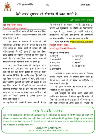 30 2019
ऩढाई वे वॊफॊधधत वभस्मा
क्मा आऩके रडके -रडकी की ऩढाई भें अनालश्मक रूऩ वे फाधा-वलघ्न मा रुकालटे शो यशी शैं? फच् ो को अऩने ऩूणा
ऩरयश्रभ एलॊ भेशनत का उध त पर नशीॊ सभर यशा? अऩने रडके -रडकी की कुॊ डरी का वलस्तृत अध्ममन अलश्म
कयलारे औय उनके वलद्या अध्ममन भें आनेलारी रुकालट एलॊ दोऴो के कायण एलॊ उन दोऴों के तनलायण के उऩामो के
फाय भें वलस्ताय वे जनकायी प्राप्त कयें।
GURUTVA KARYALAY
Call Us: 91 + 9338213418, 91 + 9238328785,
देली कल दुबााग्म को वौबाग्म भें फदर वकते शै…
 वॊकरन गुरुत्ल कामाारम
दव भशा वलद्या कल
Dus Mahavidya Kawach
दव भशा वलद्या कल को देली दव भशा वलद्या
की ळत्क्तमों वे वॊऩन्न अत्मॊत प्रबालळारी औय दुराब
कल भाना गमा शैं।
इव कल के भाध्मभ वे वाधक को दवो
भशावलद्याओॊ आसळलााद प्राप्त शो वकता शैं। दव भशा
वलद्या कल को धायण कयने वे वाधक की वबी
भनोकाभनाओॊ की ऩूतता शोती शैं। दव भशा वलद्या
कल वाधक की वभस्त इच्छाओॊ की ऩूतता कयने भें
वभथा शैं। दव भशा वलद्या कल धायण कताा को
ळत्क्तवॊऩन्न एलॊ बूसभलान फनाने भें वभथा शैं।
दव भशा वलद्या कल को श्रद्धाऩूलाक धायण
कयने वे ळीघ्र देली कृ ऩा प्राप्त शोती शैं औय धायण
कताा को दव भशा वलद्या देलीमों की कृ ऩा वे वॊवाय
की वभस्त सववद्धमों की प्रात्प्त वॊबल शैं। देली दव
भशा वलद्या की कृ ऩा वे वाधक को धभा, अथा, काभ ल्
भोष तुवलाध ऩुरुऴाथों की प्रात्प्त शो वकती शैं। दव
भशा वलद्या कल भें भाॉ दुगाा के दव अलतायों का
आळीलााद वभाहशत शोता शैं, इव सरए दव भशा वलद्या
कल को धायण कय के धायण कयके व्मत्क्त अऩने
जीलन को तनयॊतय अधधक वे अधधक वाथाक एलॊ
वपर फना वकता शैं।
दळ भशावलद्या को ळास्िों भें आद्या बगलती के दव
बेद कशे गमे शैं, जो क्रभळ् (1) कारी, (2) ताया, (3)
ऴोडळी, (4) बुलनेश्लयी, (5) बैयली, (6) तछन्नभस्ता,
(7) धूभालती, (8) फगरा, (9) भातॊगी एलॊ (10)
कभात्त्भका। इव वबी देली स्लरुऩों को, वत्म्भसरत
रुऩ भें दळभशावलद्या के नाभ वे जाना जाता शैं।
भूल्म भार: 6400 >>Shop Online |Order Now
नलदुगाा ळत्क्त कल
Navdurga Shakiti Kawach
भाॊ दुगाा के नवरुऩ क्रभश्
1. ळैरऩुिी
2. ब्रह्भ ारयणी
3. न्द्रघण्टा
4. कू टभाण्डा
5. स्कन्दभाता
6. कात्मामनी
7. कारयात्रि
8. भशागौयी
9. सववद्धदािी शैं।
नौदेलीमों के कल ों को एक वाथ भें सभराकय
फनाकय नलदुगाा कल का तनभााण फकमा जाता शैं।
त्जववे धायण कताा को नौ देलीमों का आसळलााद एक
वाथ प्राप्त शो जाता शैं।
नौ देलीमों के कल का भशत्ल क्रभळ् आऩके
भागादळान शेतु मशाॉ प्रस्तुत शैं।
देली ळैरऩुिी का कल धायण कयने लारा
व्मत्क्त वदा धन-धान्म वे वॊऩन्न यशता शैं। अथाात उवे
त्जलन भें धन एलॊ अन्म वुख वाधनो की कभी भशवुव
नशीॊ शोतीॊ। व्मत्क्त को अनेक प्रकाय की सववद्धमाॊ एलॊ
 