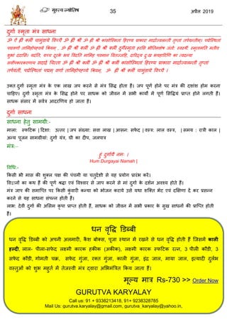35 2019
दुगाा स्भृता भॊि वाधना
ॐ ऐॊ ह्ीॊ क्रीॊ ाभुॊडामे वलच् ै ॐ ह्ीॊ श्रीॊ ॐ ह्ीॊ श्रीॊ काॊवोत्स्भताॊ हशयण्म प्राकाया भाद्रािंज्लरन्तीॊ तृप्ताॊ तऩामन्तीभ्। ऩद्मेत्स्थताॊ
ऩद्मलणािं तासभशोऩह्लमे धश्रमभ् , ॐ ह्ीॊ श्रीॊ क्रीॊ ॐ ह्ीॊ श्रीॊ क्रीॊ दुगेस्भृता शयसव बीततभळेऴ जॊतो: स्लस्थैं: स्भृताभतत भतील
ळुबाॊ ददासव। मदॊतत, मच् दूयके बमॊ वलॊदतत भासभश ऩलभान वलतज्जहश, दारयद्र्म दु्ख बमशारयणण का त्लदन्मा
वलोऩकायकयणाम वदाद्रा ध त्ता ॐ ह्ीॊ श्रीॊ क्रीॊ ॐ ह्ीॊ श्रीॊ क्रीॊ काॊवोत्स्भताॊ हशयण्म प्राकाया भाद्रााज्लरन्तीॊ तृप्ताॊ
तऩामॊतीॊ, ऩद्मेत्स्थताॊ ऩद्मभ् लणाा तासभशोऩह्व्मे धश्रमभ्, ॐ ह्ीॊ श्रीॊ क्रीॊ ाभुॊडामे वलच् ै ।
उक्त दुगाा स्भृता भॊि के एक राख जऩ कयने वे भॊि सवद्ध शोता शैं। जऩ ऩूणा शोने ऩय भॊि की दळाॊळ शोभ कयना
ाहशए। दुगाा स्भृता भॊि के सवद्ध शोने ऩय वाधक को जीलन भें वबी कामों भें ऩूणा सववद्धमॊ प्राप्त शोने रगती शैं।
वाधक वॊवाय भें वलाि आदयणणम शो जाता शैं।
दुगाा वाधना
वाधना शेतु वाभग्री:-
भारा: स्पहटक | हदळा: उत्तय | जऩ वॊख्मा: वला राख | आवन: वपे द | लस्ि: रार लस्ि, | वभम : यािी कार |
अन्म ऩूजन वाभग्रीमाॊ: दुगाा मॊि, घी का दीऩ, जरऩाि
भॊि:–
शुॊ दुगाामै नभ् ।
Hum Durgayai Namah |
वलधध:-
फकवी बी भाव की ळुक्र ऩष की ऩॊ भी मा तुदाळी वे मश प्रमोग प्रायॊब कयें।
वलद्वानों का कथ शैं की ऩूणा श्रद्धा एलॊ वलश्लाय वे जाऩ कयने वे भाॊ दुगाा के दळान अलश्म शोते शैं।
भॊि जाऩ की वभात्प्त ऩय फकवी कुॊ लायी कन्मा को बोजन कयामे उवे मथा ळत्क्त बेट एलॊ दक्षषणा दें कय प्रवन्न
कयने वे मश वाधना वॊऩन्न शोती शैं।
राब: देली दुगाा की असवभ कृ ऩा प्राप्त शोती शैं, वाधक को जीलन भें वबी प्रकाय के वुख वाधनों की प्रात्प्त शोती
शैं।
धन लृवद्ध डडब्फी
धन लृवद्ध डडब्फी को अऩनी अरभायी, कै ळ फोक्व, ऩूजा स्थान भें यखने वे धन लृवद्ध शोती शैं त्जवभें कारी
हल्दी, रार- ऩीरा-वपे द रक्ष्भी कायक शकीक (अकीक), रक्ष्भी कायक स्पहटक यत्न, 3 ऩीरी कौडी, 3
वपे द कौडी, गोभती क्र, वपे द गुॊजा, यक्त गुॊजा, कारी गुॊजा, इॊद्र जार, भामा जार, इत्मादी दुराब
लस्तुओॊ को ळुब भशुता भें तेजस्ली भॊि द्लाया असबभॊत्रित फकम जाता शैं।
भूल्म भाि Rs-730 >> Order Now
GURUTVA KARYALAY
Call us: 91 + 9338213418, 91+ 9238328785
Mail Us: gurutva.karyalay@gmail.com, gurutva_karyalay@yahoo.in,
Visit Us: www.gurutvakaryalay.com www.gurutvajyotish.com and gurutvakaryalay.blogspot.com
 