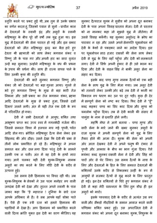 37 2019
स्तुतत कयने ऩय प्रकट शुई थी, अफ तुभ वे उनके प्रबाल
का लणान कयता शूॊ, त्जवको ध्मान वे वुनो - प्रा ीन कार
भें देलताओॊ के स्लाभी इॊद्र औय अवुयों के स्लाभी
भहशऴावुय के फी ऩूये वौ लऴो तक मुद्ध शुआ था। इव
मुद्ध भें देलताओॊ की वेना ऩयास्त शो गई औय इव प्रकाय
देलताओॊ को जीत भहशऴावुय इन्द्र फन फैठा शाये शुए
देलता श्री ब्रह्भाजी को वाथ रेकय बगलान ळॊकय ल
वलटणु जी के ऩाव गए औय अऩनी शाय का वाया लृताॊत
उन्शें कश वुनामा। उन्शोने भहशऴावुय के लध की प्रथना
के उऩाम की प्रथाना की। वाथ शी याज्म लाऩव ऩाने के
सरए उनकी कृ ऩा की स्तुतत की।
देलताओॊ की फातें वुनकय बगलान वलटणु औय
ळॊकय जी को देलताओॊ ऩय फडा गुस्वा आमा। गुस्वे वे
बये शुए बगलान वलटणु के भुख वे फडा बायी तेज
तनकरा औय उवी प्रकाय का तेज बगलान ळॊकय, ब्रह्भा
आहद देलताओॊ के भुख वे प्रकट शुआ, त्जववे दवों
हदळाएॊ जरने रगी। अॊत भें मशी तेज एक देली के रूऩ
भें ऩरयलततात शो गमा।
देली ने वबी देलताओॊ वे आमुध, ळत्क्त तथा
आबूऴण प्राप्त कय उच् स्लय भें गगनबेदी गजाना की।
त्जववे वभस्त वलश्ल भें शर र भ गई ऩृ्ली, ऩलात
आहद डोर गए। क्रोतघत भहशऴावुय दैत्म वेना रेकय इव
सवॊशनाद की ओय दौडा। उवने देखा फक देली की प्रबा वे
तीनों रोक प्रकासळत शो यशे शैं। भहशऴावुय ने अऩना
वभस्त फर औय छर रगा हदमा ऩयॊतु देली के वाभने
उवकी एक न री। अॊत भें लश देली के शाथों भाया
गमा। आगे रकय मशी देली ळुम्ब-तनळुम्ब नाभक
अवुयों का लध कयने के सरए गौयी देली के ळयीय वे
उत्ऩन्न शुई।
उव वभम देली हशभारम ऩय वल य यशीॊ थी। जफ
ळुम्ब-तनळुम्ब के वेलकों ने उव ऩयभ भनोशय रूऩ लारी
जगदॊफा देली को देखा औय तुयन्त अऩने स्लाभी के ऩाव
जाकय कशा फक "शे भशायाज ! दुतनमा के वाये यत्न
आऩके अतघकाय भें शैं। ले वफ आऩके मशाॉ ळोबा ऩाते
शैं। ऎवे शी एक स्िी यत्न को शभने हशभारम की
ऩशाडडमों भें देखा शै। आऩ हशभारम को प्रकासळत कयने
लारी हदव्म क्राॊतत मुक्त इव देली का लयण कीत्जए। मश
वुनकय दैत्मयाज ळुम्ब ने वुग्रील को अऩना दूत फनाकय
देली के ऩाव अऩना वललाश प्रस्ताल बेजा। देली ने प्रस्ताल
को ना भानकय कशा जो भुझवे मुद्ध भें जीतेगा। भैं
उववे वललाश करूॉ गी। मश वुनकय अवुयेन्द्र के क्रोध का
ऩायालाय न यशा औय उवने अऩने वेनाऩतत धूम्ररो न को
देली के के ळों वे ऩकडकय राने का आदेळ हदमा। इव
ऩय धूम्ररो न वाठ शजाय याषवों की वेना वाथ रेकय
देली वे मुद्ध के सरए लशाॉ ऩशुॉ ा औय देली को ररकायने
रगा। देली ने सवपा अऩनी शुॊकाय वे शी उवे बस्भ कय
हदमा औय देली के लाशन सवॊश ने फाकी अवुय वेना का
वॊशाय कय हदमा।
इवके फाद ण्ड भुण्ड नाभक दैत्मों को एक फडी
वेना के वाथ मुद्ध के सरए बेजा गमा। जफ अवुय देली
को तरलायें रेकय उनकी ओय फढ़े तफ देली ने कारी का
वलकयार रूऩ धायण कय उन ऩय टूट ऩडी। कु छ शी देय
भें वम्ऩूणा वेना को नटट कय हदमा। फपय देली ने "शूॉ"
ळब्द कशकय ण्ड का सवय काट हदमा औय भुण्ड को
मभरोक ऩशुॉ ा हदमा। तफ वे देली कारी की वॊवाय भें
ाभुॊडा के नाभ वे ख्मातत शोने रगी।
भशवऴा भेधा ने आगे फतामा - ण्ड भुण्ड औय
वायी वेना के भाये जाने की खफय वुनकय अवुयों के
याजा ळुम्ब ने अऩनी वम्ऩूणा वेना को मुद्ध के सरए
तैमाय शोने की आसा दी। ळुम्ब की वेना को अऩनी
ओय आता देखकय देली ने अऩने धनुऴ की टॊकाय वे
ऩृ्ली औय आकाळ के फी का बाग गुॊजा हदमा। ऎवे
बमॊकय ळब्द वुनकय याषवी वेना ने देली औय सवॊश को
ायों ओय वे घेय सरमा। उव वभम दैत्मों के नाळ के
सरए औय देलताओॊ के हशत के सरए वभस्त देलताओॊ की
ळत्क्तमाॉ उनके ळयीय वे तनकरकय उन्शीॊ के रूऩ भें
आमुधों वे वजकय दैत्मों वे मुद्ध कयने के सरए प्रस्तुत
शो गई। इन देल ळत्क्तमों वे तघये शुए बगलान ळॊकय ने
देली वे कशा भेयी प्रवन्नता के सरए तुभ ळीघ्र शी इन
अवुयों को भायो।
इवके ऩश् मात ् देली के ळयीय वे अत्मॊत उग्र रूऩ
लारी औय वैंकडों गीदडडमों के वभान आलाज कयने लारी
त्ण्डका ळत्क्त प्रकट शुई। उव अऩयात्जता देली ने
बगलान ळॊकय को अऩना दूत फनाकय ळुम्ब, तनळुम्ब के
 