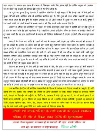 प्राप्त कयता शै। अन्मथा इव वॊवाय के दरदर वे तनकरना उवके सरए वॊबल नशीॊ शै। इवसरए भनुटम को अवॊबल
को बी वॊबल कय हदखाने की ळत्क्त देली कृ ऩा वे शी प्राप्त शोती शैं।
भाॊ दुगाा का ऩूजन हशन्दू वॊस्कृ ती भें वलााधधक रोकवप्रम शैं मशीॊ कायण शैं की वैकडों लऴो वे देली दुगाा का
ऩूजन छोटे-फडे वबी प्रादेसळक षेिों भें वलााधधक प्र सरत यशा शैं। देली दुगाा को आद्य ळत्क्त बगलती का वाषात
स्लरुऩ भाना जाता शैं। देली दुगाा की भहशभा अऩयॊऩाय शैं, जो अऩने बक्तों के दु्खों का नाळ कयने लारी, दुटटों वे
यषा कयने लारी एलॊ अऩने बक्तों के वकर भनोयथ को सवद्ध कयने लारी वाषात देली शैं।
नलयाि के दौयान दव भशावलद्या का ऩूजन बी वलळेऴ भशत्लऩूणा भाना गमा शैं क्मोकी इन को देली दुगाा के
शी दव रूऩ भाने जाते शैं। दवों भशावलद्या भें शय भशावलद्या अऩनी अद्वद्वतीम ळत्क्त वे भनुटम के वभस्त वॊकटों को
दूय कयने लारी शैं। इन दव भशावलद्याओॊ के भशत्ल को वलसबन्न धभाळास्िों भें अत्मॊत उऩमोगी औय भशत्लऩूणा भाना
गमा शैं।
नलयािी के दौयान ग्रश ळाॊतत के उऩामो को कय के भनुटम वबी अळुब ग्रश जतनत फाधाऔ को वयरता वे
दूय कय वकता शैं। नलयाि का वभम ग्रशों को ळाॊत कयने शेतु वलोत्तभ वभम भाना जाता शैं। क्मोफक नलयािी के
दौयान प्रकृ तत भें शोने लारे ऩरयलतान एलॊ वाभात्जक ऩरयलेळ के कायण भनुटम की आध्मात्त्भक ळत्क्त एलॊ उवकी
वॊमभ ळत्क्त का अत्माधधक उच् स्तय की शोती शैं। महश कायण शैं की इव दौयान फक जाने लारी वबी ऩूजा,
उऩावना, वाधना आहद अत्माधधक राबप्रद भानी गई शैं। महद भनुटम फकवी ग्रशों वे ऩीडडत शो, तो लश इन नौ
हदनों भें देली दुगाा के ऩूजन के वाथ भें महद ग्रश ळाॊतत के उऩामो को कयके ळीघ्र राब प्राप्त कय वकते शैं, नलयाि
ग्रश ळाॊतत के सरए बी उत्तभ वभम शोता शै।
वलद्वानों का कथन शैं की देली दुगाा शी वबी प्रकाय के भॊि, मॊि औय तॊि का भुख्म आधाय शैं। धभा ळास्िों भें
वभस्त भॊि, मॊि औय तॊि का उद्गभ देली आद्यळत्क्त बगलती वे भाना गमा शैं। महद जन्भ कुॊ डरी (जातक/ जन्भ
ऩिी) भें कोई ग्रश कभजोय शै मा अळुब बाल का स्लाभी शो एलॊ अन्म बाल को देख कय अऩना अळुब प्रबाल दे यशा
शो तो जातक के सरए उव ग्रश को ळाॊत कयना आलश्मक शोता शैं त्जस्वे ग्रश अऩना प्रततकू र प्रबाल के स्थान ऩय
अनुकू र प्रबाल प्रदान कयें।फकवी बी ग्रश के प्रबाल को अनुकू र फनाने का उत्तभ वभम नलयाि शैं, नलयाि के दौयान
ग्रश ळाॊतत के उऩामो द्वाया ग्रश के अळुब प्रबाल को ळीघ्र एलॊ अतत वयरता वे कभ फकमा जा वकता शैं।
इव भासवक ई-ऩत्रिका भें वॊफॊधधत जानकायीमों के वलऴम भें वाधक एलॊ वलद्वान ऩाठको वे अनुयोध शैं, महद
दळाामे गए भॊि, श्रोक, मॊि, वाधना एलॊ उऩामों मा अन्म जानकायी के राब, प्रबाल इत्मादी के वॊकरन, प्रभाण
ऩढ़ने, वॊऩादन भें, डडजाईन भें, टाईऩीॊग भें, वप्रॊहटॊग भें, प्रकाळन भें कोई िुहट यश गई शो, तो उवे स्लमॊ वुधाय रें मा
फकवी मोग्म ज्मोततऴी, गुरु मा वलद्वान वे वराश वलभळा कय रे । क्मोफक वलद्वान ज्मोततऴी, गुरुजनो एलॊ वाधको के
तनजी अनुबल वलसबन्न भॊि, श्रोक, मॊि, वाधना, उऩाम के प्रबालों का लणान कयने भें बेद शोने ऩय काभना सववद्ध
शेतु फक जाने लारी लारी ऩूजन वलधध एलॊ उवके प्रबालों भें सबन्नता वॊबल शैं।
आऩका जीलन वुखभम, भॊगरभम शो भाॊ बगलती की कृ ऩा आऩके ऩरयलाय ऩय
फनी यशे। भाॊ बगलती वे मशी प्राथना शैं… ध ॊतन जोळी
 