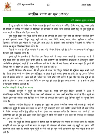 63 2019
बायततम ऩॊ ाॊग का भूर आधाय?
 वॊकरन गुरुत्ल कामाारम
हशन्दू वॊस्कृ तत भें ऩॊ ाॊग का वलळेऴ भशत्ल शै। शभाये मशाॊ ऩॊ ाॊग भें लणणात ततधथ, ऩष, ग्रश, नषि आहद
की त्स्थती के आधाय ऩय जीलन के वलसबन्न 16 वॊस्कायों वे रेकय मािा इत्माहद कामों शेतु बी ळुब भुशूता का
मन कयने ऩय वलळेऴ जोय हदमा जाता शैं।
ळुब भुशूता देखने का भुख्म उद्देश्म शोता शैं की व्मत्क्त को अऩने ळुब कामा भे तनत्श् त वपरता प्राप्त
शो वके भुख्मत् अमन, वलऴुल, ऋतु, वूमा एलॊ ॊद्र, ऩष, ततधथ, नषि, कयण, मोग, वूमोदम ल ॊद्रोदम,
हदनभान, यात्रिभान औय ऩॊ ाॊग के भुख्म अॊग भाने जाते शैं। उऩयोक्त वबी भशत्लऩूणा त्स्थतीमों का गणणत के
आधाय ऩय वूक्ष्भ वलश्रेऴण फकमा जाता शै।
वलद्वानो के भत वे लैहदक प्रणारी भें इनका कोई वलळेऴ तनदेळ नशीॊ शै। रेफकन कारगणना भें ऩरयळुद्धता
के सरए इन्शें अऩनामा जाता शैं।
ऩृ्ली वूमा के आकऴाण वे तनधाारयत एक तनमत भागा भें वतत भ्रभण कयती शै। वाधायणत् ऩृ्ली वे
वूमा त्जव भागा ऩय रता शुआ प्रतीत शोता शै, उवे ज्मोततऴ की ऩारयबावऴक ळब्दालरी भें क्राॊततलृत्त अथाात
एकसरत्प्टक (Ecliptic) कशते शैं। इव क्राॊततलृत्त भागा के 9 अॊळ वे फने वलस्ताय को ब क्र कशते शैं। ऩृ्ली की
तनमत गतत के कायण शी अमन, वलऴुल, ऋतु एलॊ हदन-यात शोते शैं।
वॊक्राॊतत तनधाायण औय ऩॊ ाॊग की ऩरयळुद्धता भें अमन औय वलऴुल ततधथमों की बूसभका प्रभुख भानी जाती
शैं। त्जव प्रकाय ऩृ्ली का वॊफॊध वूमा क्राॊततलृत्त वे यशता शै उवी प्रकाय ऩृ्ली का वॊफॊध वे ॊद्र अऩने तनत्श् त
भाग्र भें भ्रभण कयता शै। अन्म ग्रशो की अऩेषा ॊद्र अतत ळीघ्र गतत कयता शै इव सरए ॊद्र जफ वूमा वे 12
अॊळों के अॊतय ऩय आता शै, तफ एक ततधथ का क्रभ ऩूया शो जाता शै। इव प्रकाय क्रभळ् 12-12 अॊळों के अॊतय
वे तनमसभत ततधथमाॊ फदरती शैं।
बायततम वॊस्कृ तत भे भुशूता का भशत्ल
बायततम वॊस्कृ तत भे भुशूता का वलळेऴ भशत्ल शैं। शभाये ऋवऴ-भुतन वलद्वान आ ामों ने जन्भ वे
अॊत्मेत्टट(भृत व्मत्क्त फक अॊततभ फक्रमा) तक वबी वॊस्कायों एलॊ अन्म वबी भाॊगसरक कामों के सरए भुशूता का
वलधान आलश्मक फतामा गमा शैं।फकवी कामा वलळेऴ भें वपरता फक प्तात्प्त शेतु तनत्श् त भुशूता का ुनाल फकमा
जाता शैं।
बायतीम ज्मोततऴ सवद्धान्त के अनुळाय शय भुशूता का अऩना लैसातनक प्रबाल एलॊ भशत्ल शैं। कोई बी
व्मत्क्त इन भुशूता के प्रबाल एलॊ भशत्ल के फाये भे ऩूणा जानकायी प्राप्त कय व्मत्क्त अऩने फकवी बी कामा उद्देश्म
भें वलळेऴ वपरता प्रात्प्त शेतु उध त भुशूता का ुनाल कय वपरता प्रात्प्त फक वॊबालना फढा वकते शैं। एलॊ
ज्मोततऴीम भत वे ळुब पर प्रदान कयने लारे भुशूता भें फकमे गमे कामो भें उव कामा की वपरता की वॊबालना
कई गुणा फढ़ जाती शै।
प्राम् शय भुशूता का तनणाम ब्रह्भाॊड भें त्स्थत ग्रशो फक त्स्थततमों फक गणना कय फकमा जाता शैं। बायततम
वॊस्कृ तत भें प्राम् शय ळुब कामा भें बायत के प्रभुख 16 वॊस्कायो को वॊऩन्न कयने शेतु भुशूता का ुनाल अतत
आलश्मक भाना गमा शैं। क्मोफक ळुबा भुशूता भें फकमे गमे शय ळुब कामा अत्माधधक ळुब पर प्रदान कयने लारे
शोते शैं।
 