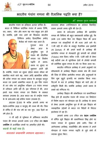 64 2019
बायतीम ऩॊ ाॊग गणना की लैसातनक ऩद्धतत क्मा शैं?
 वॊकरन गुरुत्ल कामाारम
बायतीम ऩॊ ाॊग का इततशाव अत्मॊत प्राध न शैं।
बायत भें वलसबन्न प्रादेसळक ऩॊ ाॊग भें क्रभळ ततधथ,
लाय, नषि, मोग औय कयण मश ऩाॊ प्रभुख अॊग शोते
शैं। क्मोफक, इवी ऩाॊ अॊगों को सभराकय बायतीम
ततधथऩि अथाात ् हदनदसळाका अथाात ्
कै रेंडय को ऩॊ ाॊग कशा जाता शैं।
ऩुयातन कार वे
रेकय आज के
आधुतनक मुग भें
ऩॊ ाॊग की ऩौयाणणक
गणना एलॊ तनभााण
ऩद्धतत भें वभम-
वभम ऩय वुधाय मा
वुक्ष्भता आती यशी
शैं। क्मोफक, ऩॊ ाॊग का भुख्म उद्देश्म भानल जीलन को
प्रबावलत कयने लारे ग्रश, नषि आहद ब्रह्भाॊडडम ळत्क्त
की स्टीक गणना कय भानल वभाज के वम्भुख प्रस्तुत
कयना एलॊ उनको राबाॊवलत कयना शैं, इव सरए ऩॊ ाॊग
भें नए ळोध एलॊ आधुतनक ऩरयषण द्वाय ऩॊ ाॊग गणना
भें स्टीकता आतत यशी शैं। इव ऩरयणाभ शैं की, आज
शभाये ऩाव ऩॊ ाॊग गणना एलॊ तनभााण के वळक्त
भाध्मभ उऩरब्ध शै। आज बायत बय भें याटट्रीम ऩॊ ाॊग
के के वाथ-वाथ कई षेिीम ऩॊ ाॊग उऩरब्ध शैं।
अॊदाजन ई.500 के कयीफ आ ामा रगध का
लेदाॊग-ज्मोततऴ (कक् ल माजुऴ्) की य ना की थी। त्जव
भें लणणात शैं की ऩाॊ लऴा का एक मुग, 366 हदनों का
लऴा शोता शैं।
11 लीॊ वदी वे ऩूलाकार भें अधधकतय बायतीम
ऩॊ ाॊग की गणना आ ामा रगध द्वाया यध त ग्रॊथ वेदाॊग
ज्मोततष भें उल्रेणखत त्मों ऩय आधारयत शोती थी।
ळास्िों भें कशाॉ गमा शैं।
कारसानॊ प्र क्ष्मासभ रगधस्म भशात्भन्।
कारसान फोधक ज्मोततऴळास्ि का लताभान वलकसवत
स्लरुऩ आ ामा रगध भुतन की देन शैं।
वभम के वाथ-वाथ आमाबट्ट की खगोरीम
गणना की वलधधमाॊ बी फशुत प्रबालळारी वात्रफत शुई, फक
उनके द्वाया प्रमोग फकए गए सवद्धाॊत वलश्ल की अन्म
वभ्मता एलॊ वॊस्कृ ततमों भें बी नजय आने रगे थे।
11लीॊ वदी भें स्ऩेन के भवशूय लैसातनक अर झकाारी
(Al Zarkali) ने बी अऩने कामों भें आमाबट्ट की
खगोरीम गणना वे भेरखाती शुई प्रणारी को तोरेडो
(Toledo) नाभ हदमा। कयीफ 11लीॊ- 12लीॊ वदी वे रेकय
कई वदीमों तक भें मूयोऩीमन देळों भें तोरेडो प्रणारी
को वलााधधक वूक्ष्भ गणना के तौय ऩय फकमा जाता था।
बायतीत गणणतस आमाबट्ट ने अऩने अनुबलों एलॊ
ळोधनकामा वे आमाबट्ट सवद्धाॊत नाभक ग्रॊथ की य ना
की त्जव भें दैतनक खगोरीम गणना औय अनुटठानों के
सरए ळुब भुशूता इत्माहद का वभालेळ फकमा गमा।
वलद्वानों के भत वे आमाबट्ट सवद्धाॊत को ायों ओय वे
स्लीकृ तत सभरी थी। क्मोफक आमाबट्ट अऩने वभम के
वफवे फडे गणणतस थे।
आमाबट्ट सवद्धाॊत की रोकवप्रमता एलॊ प्राभाणणकता
सवद्ध शोते शी बायतीम ऩॊ ाॊग की गणना एलॊ तनधाायण
भें वलळेऴ भशत्ल एलॊ मोगदान यशा शैं। आमाबट्ट के वभम
वे रेकय आजके आधुतनक मुग भें बी इव सवद्धाॊत को
व्मालशारयक उद्देश्मों वे बायत एलॊ वलदेळों भें तनयॊतय
इस्तेभार भें यशा शैं।
आ ामा रगध द्वाया यध त ग्रॊथ वेदाॊग ज्मोततष
भें लणणात वूमा सवद्धाॊत की प्राभाणणकता सवद्ध शोने ऩय
ऩॊ ाॊग गणना भें वुरबता शोने रगी। त्जव भें
आगे रकय आमाबट्ट, लयाशसभहशय औय बास्कय ने अऩने
मोगदान वे ऩॊ ाॊग गणना ऩद्धतत वे जुडे ग्रॊथो भें
व्माऩक वुधाय फकए।
 