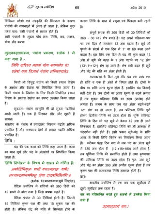 65 2019
वलसबन्न प्रदेळो एलॊ वॊस्कृ तत की सबन्नता के कायण
ऩॊ ाॊगों की गणनाओॊ भें अॊतय शो जाता शै, रेफकन कु छ
त्म प्राम् वबी ऩॊ ाॊगों भें वभान शोते शैं।
वबी ऩॊ ाॊगों के भुख्म ऩाॉ अॊग: ततधथ, लाय, नषि,
मोग औय कयण।
लृशदलकशडा क्रभ, ऩॊ ाॊग प्रकयण, श्रोक 1 भें
कशा गमा शै -
ततधथ लारयश् नषिाॊ मोग कयणभेल ।
एतेऴाॊ मिा वलसानॊ ऩॊ ाॊग तत्न्नगद्यते॥
फकवी बी वलळुद्ध ऩॊ ाॊग को फकवी स्थान वलळेऴ
के अषाॊळ औय येखाॊळ ऩय तनधाारयत फकमा जाता शैं।
फकवी ऩॊ ाॊग के तनभााण के सरए फकवी तनधाारयत स्थान
वलळेऴ के अषाॊळ येखाॊळ का स्ऩटट उल्रेख फकमा जाता
शैं।
भुख्मत् ऩॊ ाॊग प्रस्तुतत की दो भुख्म ऩद्धततमाॊ
भानी जाती शैं। एक शैं तनयमन औय औय दूवयी शैं
वामन।
बायतीम के ऩॊ ाॊग भें ज्मादातय तनयमन ऩद्धतत अधधक
प्र सरत शैं औय ऩाश् ात्म देळों भें वामन ऩद्धतत अधधक
प्र सरत शैं।
ततधथ :
ॊद्र की एक करा को ततधथ कशा जाता शैं। करा
का भान वूमा औय ॊद्र के अॊतयाॊळों ऩय तनधाारयत फकमा
जाता शैं।
ततधथ तनधाायण के वलऴम भें ळास्ि भें लणणात शैं।
अकााद्वद्वतनवृज् प्रा ीॊ मद्यात्मशयश् ळऴी।
तच् ान्द्रभानभॊऴैस्तु सेमा द्वादऴसबत्स्तधथ्॥
(श्रोक 13:भानाध्माम:वूमा सवद्धाॊत:)
लैहदक ज्मोततऴ भें यासळमो को 360 डडग्री को
12 बागो भें फाॊटा गमा शै त्जवे बचक्र कशते शैं।
लैहदक ऩॊ ाॊग भें 30 ततधथमाॊ शोती शैं। त्जवभें
15 ततधथमाॊ कृ टण ऩष की तथा 15 ळुक्र ऩष की
शोती शैं। रेफकन ॊद्र की गतत भें सबन्नता शोने के
कायण ततधथ के भान भें न्मूना एलॊ धधकता फनी यशती
शै।
वॊऩूणा ब क्र की 360 डडग्री को 30 ततधथमों को
360 ÷ 30 =12 ळेऴ फ ते शैं। ॊद्र अऩने ऩरयक्रभा ऩथ
ऩय एक हदन भें रगबग 13 अॊळ फढ़ता शै। वूमा बी
ऩृ्ली के वॊदबा भें एक हदन भें 1° मा 60 करा आगे
फढ़ता शैं। इव सरए एक हदन भें ॊद्र की कु र फढ़त 13
अॊळ वे वूमा की फढ़त के 1 अॊळ घटाने ऩय 12 अॊळ
(13°-1°=12°) ळेऴ यश जाते शैं। ळेऴ फ ी फढ़त शी वूमा
औय ॊद्र की गतत का अॊतय शोती शैं।
अभालस्मा के हदन वूमा औय ॊद्र एक वाथ एक
शी यासळ ल एक शी अॊळों भें त्स्थत शोते शैं। दोनों के
फी का यासळ अॊतय ळून्म शोता शैं, इवसरए ॊद्र हदखाई
नशीॊ देता शैं। जफ दोनों का अॊतय ळून्म वे फढ़ने रगता
शैं तफ ळुक्र प्रततऩदा ततधथ का उदम (प्रायॊब) शोने
रगता शैं। वभम के वाथ जफ मश अॊतय फढ़ते-फढ़ते
12° अॊळ का शो जाता शै, तफ प्रततऩदा ततधथ ऩूणा
शोकय द्वद्वतीमा ततधथ का उदम शोता शै। ूॊफक प्रततऩदा
ततधथ के हदन बी ॊद्र वूमा वे के लर 12 अॊळ शी आगे
तनकरता शै, इवसरए प्रततऩदा ततधथ को बी आकाळ भें
ॊद्रदळान नशीॊ शोते शैं। इवी प्रकाय वूमा- ॊद्र के यासळ
अतय वे फकवी ततधथ वलळेऴ का तनधाायण फकमा जाता
शैं। कयीफन ऩॊद्रश हदन फाद भें जफ ॊद्र का अॊतय वूमा
वे 180 अॊळ शोता शैं (12 x15=180) आगे शोता शै,
तफ ऩूणणाभा ततधथ की वभात्प्त शोती शैं तथा कृ टणऩष
की प्रततऩदा ततधथ का उदम शोता शैं। ऩुन् जफ वूमा
औय ॊद्र का अॊतय 360 अॊळ अथाात ळून्म शोता शैं तफ
कृ टण ऩष की अभालस्मा ततधथ वभाप्त शोती शैं।
लाय:
बायतीम ज्मोततऴ भें एक लाय एक वूमोदम वे
दूवये वूमोदम तक यशता शैं।
वाय को ऩरयबावषत कयते हुए शास्रों भें उल्रेख ककमा
गमा हैं
उदमात्उदमॊ लाय्।
 