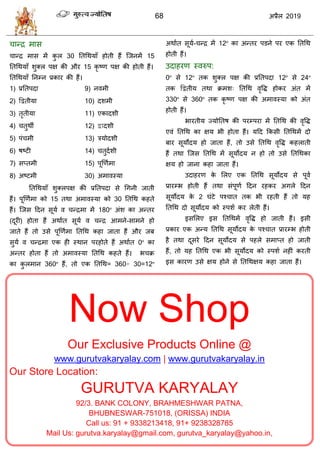 68 2019
Now Shop
Our Exclusive Products Online @
www.gurutvakaryalay.com | www.gurutvakaryalay.in
Our Store Location:
GURUTVA KARYALAY
92/3. BANK COLONY, BRAHMESHWAR PATNA,
BHUBNESWAR-751018, (ORISSA) INDIA
Call us: 91 + 9338213418, 91+ 9238328785
Mail Us: gurutva.karyalay@gmail.com, gurutva_karyalay@yahoo.in,
ान्द्र भाव
ान्द्र भाव भें कु र 30 ततधथमाॉ शोती शैं त्जनभें 15
ततधथमाॉ ळुक्र ऩष की औय 15 कृ टण ऩष की शोती शैं।
ततधथमाॉ तनम्न प्रकाय की शैं।
1) प्रततऩदा
2) द्वद्वतीमा
3) तृतीमा
4) तुथॉ
5) ऩॊ भी
6) ऴटटी
7) वप्तभी
8) अटटभी
9) नलभी
10) दळभी
11) एकादळी
12) द्वादळी
13) िमोदळी
14) तुदाळी
15) ऩूणणाभा
30) अभालस्मा
ततधथमाॉ ळुक्रऩष की प्रततऩदा वे धगनी जाती
शैं। ऩूणणाभा को 15 तथा अभालस्मा को 30 ततधथ कशते
शैं। त्जव हदन वूमा ल न्द्रभा भें 180º अॊळ का अन्तय
(दूयी) शोता शैं अथाात वूमा ल न्द्र आभने-वाभने शो
जाते शैं तो उवे ऩूणणाभा ततधथ कशा जाता शैं औय जफ
वुमा ल न्द्रभा एक शी स्थान ऩयशोते शैं अथाात 0º का
अन्तय शोता शैं तो अभालस्मा ततधथ कशते शैं। ब क्र
का कु रभान 360º शैं, तो एक ततधथ= 360÷ 30=12º
अथाात वूमा- न्द्र भें 12º का अन्तय ऩडने ऩय एक ततधथ
शोती शैं।
उदाशयण स्लरुऩ:
0º वे 12º तक ळुक्र ऩष की प्रततऩदा 12º वे 24º
तक द्वद्वतीम तथा क्रभळ् ततधथ लृवद्ध शोकय अॊत भें
330º वे 360º तक कृ टण ऩष की अभालस्मा को अॊत
शोती शैं।
बायतीम ज्मोततऴ की ऩयम्ऩया भें ततधथ की लृवद्ध
एलॊ ततधथ का षम बी शोता शैं। महद फकवी ततधथभें दो
फाय वूमोदम शो जाता शैं, तो उवे ततधथ लृवद्ध कशराती
शैं तथा त्जव ततधथ भें वूमोदम न शो तो उवे ततधथका
षम शो जाना कशा जाता शैं।
उदाशयण के सरए एक ततधथ वूमोदम वे ऩूला
प्रायम्ब शोती शैं तथा वॊऩूणा हदन यशकय अगरे हदन
वूमोदम के 2 घॊटे ऩश् ात तक बी यशती शैं तो मश
ततधथ दो वूमोदम को स्ऩळा कय रेती शैं।
इवसरए इव ततधथभें लृवद्ध शो जाती शैं। इवी
प्रकाय एक अन्म ततधथ वूमोदम के ऩश् ात प्रायम्ब शोती
शै तथा दूवये हदन वूमोदम वे ऩशरे वभाप्त शो जाती
शैं, तो मश ततधथ एक बी वूमोदम को स्ऩळा नशीॊ कयती
इव कायण उवे षम शोने वे ततधथषम कशा जाता शैं।
 