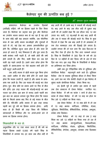 69 2019
कै रेण्डय मुग की उत्ऩत्त्त कफ शुई ?
 वॊकरन गुरुत्ल कामाारम
वाधायणत् कै रेण्डय का उऩमोग हदनाॊकों
(तायीखों) भहशने, लऴा का हशवाफ यखने के सरए फकमा
जाता शैं। कै रेण्डय का उद्गभ कफ शुला औय कै रेण्डय
का उऩमोग भानल वभाज कफ वे कय यशा शैं मश दाले
के वाथ कोई नशीॊ कश वकता! क्मोफक, जफ ऩौयाणणक
कार भें जफ आहद भानल लन-फीशडों औय गुपाओॊ भें
यशते थे तो, मशॊ देख कय अलश्म आश् मा फकत शुए
शोंगे फक, प्रततहदन वूयज उदम शोता शैं औय ळाभ को
अस्त शो जाता शैं, ाॊद तनकरता शै औय छू ऩ जाता शैं।
कबी बमॊकय गभॉ ऩडती शैं, तो कबी जोयों की लऴाा
शोने रगती शैं। औय फपय, कबी हशरा कय यख देने
लारी ठॊड ऩडने रगती शैं। उवने जरूय वो ा शोगा फक
प्रकृ तत भें वभम-वभम ऩय ऐवे फदराल क्मों शोते शैं?
क्मों ऋतुएॊ आती-जाती शैं?
जफ आहद भानल ने खेती कयना ळुरू फकमा शोगा
तफ, उवने जभीन भें फीज फोमे शोंगे तो उवने देखा
शोगा फक पवर उगती शैं, फढ़ती शै औय वभम के वाथ-
वाथ ऩक जाती शै। फपय उव पवर की कटाई कय रेता
शोगा। ऩुन् फीज फोने का वभम आने ऩय फपय वे फीज
फोए शोंगे। इव तयश पवर की फोआई-कटाई का क्रभ
रता यशा शोगा। इव क्रभ वे ळामद उवने ऩशरी फाय
इव फात का अॊदाजा रगाना ळुरू फकमा शोगा फक पवर
फोने के फकतने वभम फाद फपय वे नई पवर के फीज
फोने शैं। धीये-धीये आहद भानल नें इव तयश ळामद
ऩशरी फाय ऩूये लऴा का हशवाफ रगामा शोगा। आहद
कार वे शी फकवी बी तयश वलश्ल की वलसबन्न
वभ्मताओॊ ने तनत्श् त तौय ऩय अऩने-अऩने ढॊग वे
वभम का हशवाफ रगामा शोगा।
सभस्रलावीमों के भत वे:
अनुभातनक तौय ऩय एवा भाना जाता शैं की लऴा का
ऩशरा हशवाफ वफवे 6,000 लऴा ऩशरे सभस्र के
तनलासवमों ने रगामा था। शय वार जफ नीर नदी भें
फाढ़ आती थी तो उवके फाद ले पवरों की फोआई कयते
थे। फाढ़ आने के फाद जफ नीर नदी भें दुफाया फाढ़
आती थी तो उन्शोंने देखा फक उव दौयान ाॊद 12 फाय
उगता था। मानी, 12 ॊद्र-भाशों के फाद फाढ़ आती थी
औय तफ ले पवर की फोआई कयते थे। सभस्र के कु छ
वलद्वानो ने देखा फक जफ फाढ़ आती शै तो आवभान भें
एक तेज भकदाय ताया बी हदखाई देने रगता शै।
उन्शोंने गणना की तो ऩता रगा फक 365 हदन-यात के
फाद फपय ऐवा शी शोता शै। फपय ताया भकने रगता
शै। सभस्र के तनलासवमों ने 365 हदन के लऴा को 30
हदन के 12 भशीनों भें फाॊट हदमा। लऴा के अॊत भें ऩाॊ
हदन फ गए। इव तयश सभस्र के तनलासवमों ने कै रेंडय
का आवलटकाय कय सरमा शोगा।
अबी तक शुए ऐततशासवक ळोध वे जुसरमन औय
ग्रेगोयीमन कै रेंडय भशत्लऩूणा भाने जाते शैं। जुसरमन
कै रेंडय योभ के ळावक जुसरमव वीजय ने तैमाय फकमा
था। आगे र कय ऩोऩ ग्रेगोयी तेयशलें ने इव कै रेण्ड भें
वुधाय कयके ग्रेगोयीमन कै रेंडय तैमाय फकमा था।
45 ईस्ली ऩूला वे अथाात इव वभम वे ऩशरे
तक योभ वाम्राज्म भें योभन कै रेंडय प्र सरत था।
योभन कै रेंडय भें लऴा का प्रायॊब 1 भा ा वे शोता था।
प्रायॊब भें योभन कै रेंडय भें लऴा 10 भाश का शोता था
फपय उवे 12 भहशनो का फकमा गमा।
जफ योभन कै रेंडय भें 10 भाश शोते थे तो उव
भें 10 भाश क्रभळ् भाहटाअव, एवप्रसरव, भेअव,
जूतनअव, त्क्लॊहटसरव, वैत्क्वहटसरव, वेप्टेंफय, अक्टूफय,
नलॊफय तथा हदवॊफय।
योभन कै रेंडय को 10 भाश वे जफ 2 भाश
सभरा कय उवे 12 भहशनो का फकमा गमा तो उव भें
12 भाश क्रभळ् रान्मुआयीअव, पे ब्रुआयीअव,
भाहटाअव, एवप्रसरव, भेअव, जूतनअव, त्क्लॊहटसरव,
वैत्क्वहटसरव, वेप्टेंफय, अक्टूफय, नम्फफय तथा हदवफफय
थे।
 