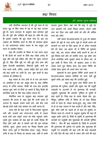 81 2019
बद्रा वल ाय
 वॊकरन गुरुत्ल कामाारम
एवी ऩौयाणणक भान्मता शैं की ऩुला कार भें देल
दानल मुद्ध भें सळल ळॊकय के देश वे मश बद्रा उत्ऩन्न
शुई शैं। अन्म भान्मता के अनुळाय बद्रा बगलान वूमा
देल की ऩुिी औय ळतनदेल की फशन शै। ळतन की तयश
शी इवका स्लबाल बी क्रू य भाना गमा शै। इव उग्र
स्लबाल को तनमॊत्रित कयने के सरए शी बगलान ब्रह्भा
ने उवे कारगणना अथाात ऩॊ ाग के एक प्रभुख अॊग
कयण भें स्थाऩीत फकमा।
बद्रा की उत्ऩत्त्त के वलऴम भें एवा भाना जाता
शैं की दैत्मों को भायने के सरमे बद्रा गदाब (गधा) के
भुख औय रॊफे ऩुछॉ वहशत औय तीन ऩैय मुक्त उत्ऩन्न
शुई शै। सवॊश जैवी भुदे ऩय ढी शुई वात शाथ औय
ळुटक ऩेटलारी भशाबमॊकय, वलकयार भुखी, कामा का
नाळ कयने लारी, अत्ग्न, ज्लारा वहशत देलों या बेजी
गई बद्रा ऩृ्ली ऩय उतयी शै। अत् ळुब कामों भें बद्रा
त्मागना शी वलाश्रेटठ शै।
बद्रा ऩॊ ाॊग के ऩाॊ अॊगों भें वे एक अॊग-'कयण'
ऩय आधारयत शै मश एक अळुब मोग शै। बद्रा (वलत्टट
कयण) भें अत्ग्न रगाना, फकवी को दण्ड देना इत्माहद
वभस्त दुटट कभा तो फकमे जा वकते शैं फकॊ तु फकवी बी
भाॊगसरक कामा के सरए बद्रा वलाथा त्माज्म शै।
ऩौयाणणक कथा के अनुवाय बद्रा बगलान वूमा
नायामण की कन्मा शै, बद्रा वूमा की ऩत्नी छामा वे
उत्ऩन्न शै। बद्राका स्लरुऩ कारे लणा, रॊफे के ळ तथा
फडे-फडे दाॊतों लारी तथा बमॊकय रूऩ लारी कन्मा शै।
जन्भ रेते शी बद्रा मसों भें वलघ्न-फाधा ऩशुॊ ाने
रगी औय उत्वलों तथा भॊगर-मािा आहद भें उऩद्रल
कयने रगी तथा वॊऩूणा जगत को ऩीडा ऩशुॊ ाने रगी।
उवके दुटट स्लबाल को देख वूमा को उवके वललाश की
ध ॊता शोने रगी औय ले वो ने रगे फक इव स्लेच्छा
ारयणी, दुटटा, कु रुऩा कन्मा का वललाश फकवके वाथ
फकमा जाम। वूमा ने त्जव-त्जव देलता, अवुय, फकन्नय
आहद वे बद्रा के वललाश का प्रस्ताल यखा, वबी ने उनके
प्रस्ताल ठु कया हदमा। मशाॊ तक फक बद्रा ने वूमा देल
या फनलामे गमे अऩने वललाश भण्डऩ, तोयण आहद
नटट कय हदमा तथा वबी रोगों को औय बी अधधक
कटट देने रगी।
उवी वभम देल-दानल-भानल के दु्ख को देखकय
ब्रह्भा जी वूमा के ऩाव आमे। वूमा वे अऩनी कन्मा को
वन्भागा ऩय राने के सरए ब्रह्भा जी वे उध त ऩयाभळा
देने को कशा। तफ ब्रह्भा जी ने वलत्टट को फुराकय
कशा- 'बद्रे, फल, फारल, कौरल आहद कयणों के अॊत भें
तुभ तनलाव कयो औय जो व्मत्क्त मािा, गृश प्रलेळ तथा
अन्म भाॊगसरक कामा तुम्शाये वभम के दौयान कये, तो
तुभ उन्शीॊ भें वलघ्न कयो, जो तुम्शाया आदय न कये,
उनका कामा तुभ त्रफगाड देना। इव प्रकाय वलत्टट को
उऩदेळ देकय ब्रह्भा जी अऩने रोग रे गमे।
ब्रह्भाजी के फात वुनकय वलत्टट अऩने वभम भें
देल-दानल-भानल वभस्त प्राणणमों को कटट देती शुई
घूभने रगी। इव प्रकाय बद्रा की उत्ऩत्त्त शुई।
बद्रा का दुवया नाभ वलटटी कयण शैं।
कृ टणऩष की तृतीमा, दळभी औय ळूक्र ऩष की तुथॉ
एकादळी के उत्तयाधा भें एलॊ कृ टणऩष की वप्तभी,
तुदाळी, ळुक्रऩष की अटटभी, ऩुणणाभा के ऩुलााधा भें
बद्रा यशती शै। त्जव बद्रा के वभम ॉद्रभा भेऴ, लृऴ,
सभथुन, लृत्श् क यासळ भें त्स्थत शो तो बद्रा तनलाव
स्लगा भें यशता शै। ॊद्रभा कन्मा,तुरा, धनु, भकय यासळ
भें शो तो बद्रा ऩातार भें लाव कयती शैं औय कका , सवॊश,
कुॊ ब, भीन याळी का ॊद्रभा शो तो बद्रा का बुरोक ऩय
तनलाव यशता शै। ळास्िों के अनुवाय बुरोक की बद्रा शी
अळुब भानी जाती शै। ततथी के ऩुलााधा भें (कृ टणऩष की
वप्तभी एलॊ तुदाळी औय ळुक्रऩष की अटटभी ऩूणणाभा
ततथी ) हदन की बद्रा कशराती शै। ततथी के उत्तयाधा
की (कृ टणऩष की तृतीमा एलॊ दळभी औय ळुक्रऩष की
तुथॉ एलॊ एकादळी) की बद्रा यािी की बद्रा कशराती
शै। महद हदन की बद्रा यािी के वभम औय यािी की बद्रा
 