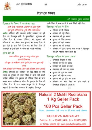 84 2019
हदळाळूर वल ाय
 वॊकरन गुरुत्ल कामाारम
हदळाळूर के वलऴम भें ळास्िोक्त भत:
ळनौ न्द्रे त्मजेत्ऩूलाा, दक्षषणाॊ हदळाॊ गुयौ।
वूमे ळुक्रे ऩत्श् भाम् , फुधे बौभे तथोत्तयभ्॥
अथाात: ळतनलाय औय न्द्रलाय अथाात वोभलाय को ऩूला
हदळा को हदळाळूर शोती शैं। फृशस्ऩततलाय (गुरुलाय) को
दक्षषण हदळा भें, इतलाय (यवललाय) औय ळुक्रलाय को
ऩत्श् भ भें औय भॊगर तथा फुधलाय को उत्तय हदळा भें
ळूर शोती शैं। इव सरमे त्जव लाय को त्जव हदळा भें
हदळाळूर शो उव हदळा भें मािा नशीॊ कयनी ाहशमे।
अन्म भत वे:
वोभ ळतन य ऩूयफ ना ारू। भॊगर फुध
उत्तयहदसवकार॥
यवल ळुक्र जो ऩत्श् भ जाम। शातन शोम ऩथ वुख नहशॊ
ऩाम॥
गुयौ दत्क्खन कये ऩमाना, फपय नशीॊ वभझो ताको आना॥
अथाात: वोभलाय एलॊ ळतनलाय को ऩूयफ हदळा भें तथा
भॊगर एलॊ फुधलाय को उत्तय हदळा भें मािा नशीॊ कयनी
ाहशमे। यवललाय एलॊ ळुक्रलाय को ऩत्श् भ हदळा भें मािा
कयना वलादा शातनकायक शोता शै। गुरूलाय के हदन तो
दक्षषण हदळा भें मािा कयना अळुब शै। मे हदळाळुर
कशराते शै। ळास्िोक्त भान्मता के अनुळाय हदळाळूर
लारी हदळा भें मािा कयने वे कामा सवद्धी नशीॊ शोता|
हदळाळूर ऩरयशाय के सरए
 यवललाय को घी ऩीकय।
 वोभलाय को दूध ऩीकय।
 भॊगरलाय को गुड खाकय।
 फुधलाय को ततर खाकय।
 गुरुलाय को दशी खाकय।
 ळुक्रलाय को जौ खाकय।
 ळतनलाय को उडद खाकय मािा कयने वे हदळाळूर
का दोऴ ऩरयशाय भाना जाता शैं।
हदळाळूर ऩरयशाय के अन्म उऩाम
 हदळाळूर ऩरयशाय के सरए
 यवललाय को ऩान का दान।
 वोभलाय को ॊदन का दान।
 भॊगरलाय को छाछ का दान।
 फुधलाय को ऩुटऩ का दान।
 गुयलाय को दशी का दान।
 ळुक्रलाय को धृत (घी) का दान।
 ळतनलाय को कारे ततर का दान कयने वे
हदळाळूर ऩरयशाय शो जाता शैं।
***
Natural 2 Mukhi Rudraksha
1 Kg Seller Pack
or
100 Pcs Seller Pack
Size : Assorted 20 mm to 35 mm and above
GURUTVA KARYALAY
Call Us: 91 + 9338213418, 91+ 9238328785
or Shop Online @ www.gurutvakaryalay.com
 