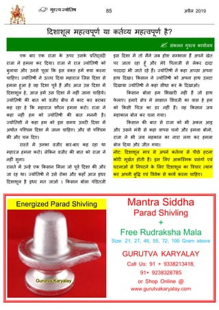 85 2019
हदळाळूर भशत्लऩूणा मा कताव्म भशत्लऩूणा शै?
 वॊकरन गुरुत्ल कामाारम
एक फाय एक याजा के ऊऩय उवके प्रततद्लॊदी
याजा ने शभरा कय हदमा। याजा ने याज ज्मोततऴी को
फुरामा औय उनवे ऩूछा फक इव लक्त शभें क्मा कयना
ाहशए। ज्मोततऴी ने उत्तय हदमा भशायाज त्जव हदळा वे
शभरा शुआ शे लश हदळा ऩूला शैं औय आज उव हदळा भें
हदळाळूर शे, आज शभें उव हदळा भें नशीॊ जाना ाहशमे।
ज्मोततऴी की फात को व़जीय फी भें काट कय फयाफय
कश यशा शे फक भशायाज पौयन शभरा कयो। याजा ने
कशा नशीॊ शभ को ज्मोततऴी की फात भननी शै।
ज्मोततळी ने कशा शभ को इव वभम उरटी हदळा भें
अथाात ऩत्श् भ हदळा भें जाना ाहशए। औय लो ऩत्श् भ
की औय र हदए।
यास्ते भें उनका व़जीय फाय-फाय कश यशा था
भशायज शभरा कयो। रेफकन व़जीय की फात को याजा ने
नशीॊ वुना।
यावते भें उन्शें एक फकवान सभरा जो ऩूला हदळा की औय
जा यश था। ज्मोततऴी ने उवे योका औय कशाॉ आज इधय
हदळाळूर शै इधय भत जाओ । फकवान फोरा ऩॊडडतजी
इव हदळा भें तो भैंने जफ शोळ वम्बारा शैं अऩने खेत
ऩय जाता यशा शूॉ औय भेये वऩताजी वे रेकय दादा
ऩयदादा बी जाते यशे शैं। ज्मोततऴी ने कशा अच्छा अऩना
शाथ हदखा। फकवान ने ज्मोततऴी को अऩना शाथ उरटा
हदखामा ज्मोततऴी ने कशा वीधा कय के हदखाओ।
फकवान फोरा शभ सबखायी नशी शैं जो शाथ
पे राए। शभाये षेि भे वाषात सळलजी का लाव शे शभ
को फकवी ध ज का डय नशीॊ शैं। लश फकवान जम
भशाकार फोर कय रा गमा।
फकवान की फात वे याजा को बी अकर आइ
औय उवने भॊिी वे कशा लाऩव रो औय शभरा फोरो,
याजा ने बी जम भशकार का नाया रगा कय शभरा
फोर हदमा औय जीत गमा।
नोट: हदळाळूर भाि वे अऩने कताव्म वे ऩीछे शटना
कोयी भूखात शोती शैं। इव सरए आकत्स्भक प्रवॊगो एलॊ
घटनाओॊ वे तनऩटने के सरए हदळाळूर का वल ाय त्माग
कय अऩनी फुवद्ध एलॊ वललेक वे कामा कयना ाहशए।
Mantra Siddha
Parad Shivling
+
Free Rudraksha Mala
Size: 21, 27, 46, 55, 72, 100 Gram above
GURUTVA KARYALAY
Call Us: 91 + 9338213418,
91+ 9238328785
or Shop Online @
www.gurutvakaryalay.com
 