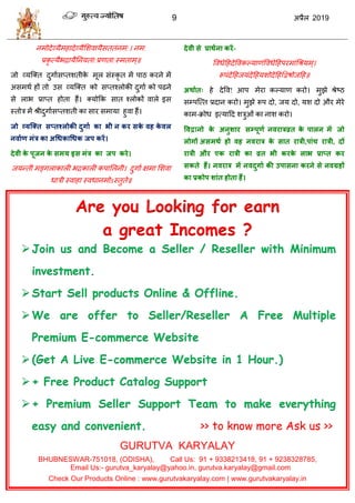 9 2019
नभोदेव्मैभशादेव्मैसळलामैवततॊनभ:। नभ:
प्रकृ त्मैबद्रामैतनमता:प्रणता:स्भताभ्॥
जो व्मत्क्त दुगाावप्तळतीके भूर वॊस्कृ त भें ऩाठ कयने भें
अवभथा शों तो उव व्मत्क्त को वप्तश्रोकी दुगाा को ऩढने
वे राब प्राप्त शोता शैं। क्मोफक वात श्रोकों लारे इव
स्तोि भें श्रीदुगाावप्तळती का वाय वभामा शुला शैं।
जो व्मश्तत सप्तवरोकी दुगाा का बी न कय सके वह के वर
नवााण भॊर का अधधकाधधक जऩ कयें।
देवी के ऩूजन के सभम इस भॊर का जऩ कये।
जमन्ती भङ्गराकारी बद्रकारी कऩासरनी। दुगाा षभा सळला
धािी स्लाशा स्लधानभोऽस्तुते॥
देवी से प्राथाना कयें-
वलधेहशदेवलकल्माणॊवलधेहशऩयभाॊधश्रमभ्।
रूऩॊदेहशजमॊदेहशमळोदेहशद्वद्वऴोजहश॥
अथाात् शे देवल! आऩ भेया कल्माण कयो। भुझे श्रेटठ
वम्ऩत्त्त प्रदान कयो। भुझे रूऩ दो, जम दो, मळ दो औय भेये
काभ-क्रोध इत्माहद ळिुओॊ का नाळ कयो।
ववद्वानो के अनुशाय सम्ऩूणा नवयारव्रत के ऩारन भें जो
रोगों असभथा हो वह नवयार के सात यारी,ऩाॊच यारी, दों
यारी औय एक यारी का व्रत बी कयके राब प्राप्त कय
सकते हैं। नवयार भें नवदुगाा की उऩासना कयने से नवग्रहों
का प्रकोऩ शाॊत होता हैं।
Are you Looking for earn
a great Incomes ?
Join us and Become a Seller / Reseller with Minimum
investment.
Start Sell products Online & Offline.
We are offer to Seller/Reseller A Free Multiple
Premium E-commerce Website
(Get A Live E-commerce Website in 1 Hour.)
+ Free Product Catalog Support
+ Premium Seller Support Team to make everything
easy and convenient. >> to know more Ask us >>
GURUTVA KARYALAY
BHUBNESWAR-751018, (ODISHA), Call Us: 91 + 9338213418, 91 + 9238328785,
Email Us:- gurutva_karyalay@yahoo.in, gurutva.karyalay@gmail.com
Check Our Products Online : www.gurutvakaryalay.com | www.gurutvakaryalay.in
 