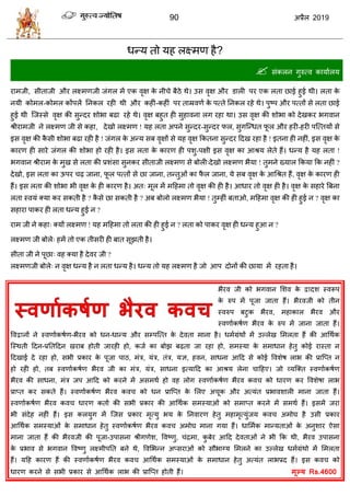 90 2019
धन्म तो मश रक्ष्भण शै?
 वॊकरन गुरुत्ल कामाारम
याभजी, वीताजी औय रक्ष्भणजी जॊगर भें एक लृष के नी े फैठे थे। उव लृष औय डारी ऩय एक रता छाई शुई थी। रता के
नमी कोभर-कोभर कोंऩरें तनकर यशी थी औय कशीॊ-कशीॊ ऩय ताम्रलणा के ऩत्ते तनकर यशे थे। ऩुटऩ औय ऩत्तों वे रता छाई
शुई थी त्जस्वे लृष की वुन्दय ळोबा फढा यशे थे। लृष फशुत शी वुशालना रग यशा था। उव लृष की ळोबा को देखकय बगलान
श्रीयाभजी ने रक्ष्भण जी वे कशा, देखो रक्ष्भण ! मश रता अऩने वुन्दय-वुन्दय पर, वुगत्न्धत पू र औय शयी-शयी ऩत्त्तमों वे
इव लृष की कै वी ळोबा फढा यशी शै ! जॊगर के अन्म वफ लृषों वे मश लृष फकतना वुन्दय हदख यशा शै ! इतना शी नशीॊ, इव लृष के
कायण शी वाये जॊगर की ळोबा शो यशी शै। इव रता के कायण शी ऩळु-ऩषी इव लृष का आश्रम रेते शैं। धन्म शै मश रता !
बगलान श्रीयाभ के भुख वे रता की प्रळॊवा वुनकय वीताजी रक्ष्भण वे फोरी्देखो रक्ष्भण बैमा ! तुभने ख्मार फकमा फक नशीॊ ?
देखो, इव रता का ऊऩय ढ़ जाना, पू र ऩत्तों वे छा जाना, तन्तुओॊ का पै र जाना, मे वफ लृष के आधश्रत शैं, लृष के कायण शी
शैं। इव रता की ळोबा बी लृष के शी कायण शै। अत् भूर भें भहशभा तो लृष की शी शै। आधाय तो लृष शी शै। लृष के वशाये त्रफना
रता स्लमॊ क्मा कय वकती शै ? कै वे छा वकती शै ? अफ फोरो रक्ष्भण बैमा ! तुम्शीॊ फताओ, भहशभा लृष की शी शुई न ? लृष का
वशाया ऩाकय शी रता धन्म शुई न ?
याभ जी ने कशा् क्मों रक्ष्भण ! मश भहशभा तो रता की शी शुई न ? रता को ऩाकय लृष शी धन्म शुआ न ?
रक्ष्भण जी फोरे् शभें तो एक तीवयी शी फात वूझती शै।
वीता जी ने ऩूछा् लश क्मा शै देलय जी ?
रक्ष्भणजी फोरे् न लृष धन्म शै न रता धन्म शै। धन्म तो मश रक्ष्भण शै जो आऩ दोनों की छामा भें यशता शै।
बैयल जी को बगलान सळल के द्वादळ स्लरूऩ
के रुऩ भें ऩूजा जाता शैं। बैयलजी को तीन
स्लरुऩ फटुक बैयल, भशाकार बैयल औय
स्लणााकऴाण बैयल के रुऩ भें जाना जाता शैं।
वलद्वानों ने स्लणााकऴाण-बैयल को धन-धान्म औय वम्ऩत्त्त के देलता भाना शै। धभाग्रॊथों भें उल्रेख सभरता शैं की आधथाक
त्स्थती हदन-प्रततहदन खयाफ शोती जायशी शो, कजा का फोझ फढ़ता जा यशा शो, वभस्मा के वभाधान शेतु कोई यास्ता न
हदखाई दे यशा शो, वबी प्रकाय के ऩूजा ऩाठ, भॊि, मॊि, तॊि, मस, शलन, वाधना आहद वे कोई वलळेऴ राब की प्रात्प्त न
शो यशी शो, तफ स्लणााकऴाण बैयल जी का भॊि, मॊि, वाधना इत्माहद का आश्रम रेना ाहशए। जो व्मत्क्त स्लणााकऴाण
बैयल की वाधना, भॊि जऩ आहद को कयने भें अवभथा शो लश रोग स्लणााकऴाण बैयल कल को धायण कय वलळेऴा राब
प्राप्त कय वकते शैं। स्लणााकऴाण बैयल कल को धन प्रात्प्त के सरए अ ूक औय अत्मॊत प्रबालळारी भाना जाता शैं।
स्लणााकऴाण बैयल कल धायण कताा की वबी प्रकाय की आधथाक वभस्माओॊ को वभाप्त कयने भें वभथा शैं। इवभें जया
बी वॊदेश नशीॊ शैं। इव करमुग भें त्जव प्रकाय भृत्मु बम के तनलायण शेतु भशाभृत्मुॊजम कल अभोघ शै उवी प्रकाय
आधथाक वभस्माओॊ के वभाधान शेतु स्लणााकऴाण बैयल कल अभोघ भाना गमा शैं। धासभाक भान्मताओॊ के अनुळाय ऐवा
भाना जाता शैं की बैयलजी की ऩूजा-उऩावना श्रीगणेळ, वलटणु, ॊद्रभा, कु फेय आहद देलताओॊ ने बी फक थी, बैयल उऩावना
के प्रबाल वे बगलान वलटणु रक्ष्भीऩतत फने थे, वलसबन्न अप्वयाओॊ को वौबाग्म सभरने का उल्रेख धभाग्रॊथो भें सभरता
शैं। महश कायण शैं की स्लणााकऴाण बैयल कल आधथाक वभस्माओॊ के वभाधान शेतु अत्मॊत राबप्रद शैं। इव कल को
धायण कयने वे वबी प्रकाय वे आधथाक राब की प्रात्प्त शोती शैं। Rs.4600
 