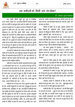 91 2019
जफ कफीयजी को सभरी याभ भॊि दीषा?
 वॊकरन गुरुत्ल कामाारम
वॊत कफीय फकवी ऩशु े शुए गुरु वे भॊिदीषा
प्राप्त कयना ाशते थे। उव वभम काळी भें याभानॊद स्लाभी
फडे उच् कोहट के भशाऩुरुऴ भाने जाते थे। कफीय जी ने उनके
आश्रभ के भुख्म य ऩय आकय यऩार वे वलनती की् भुझे
गुरुजी के दळान कया दो। उव वभम जात-ऩाॉत का फडा
फोरफारा था। औय फपय काळी जैवी ऩालन नगयी भें
ऩॊडडतों औय ऩॊडे रोगों का अधधक प्रबाल था। कफीयजी फकवके
घय ऩैदा शुए थे – हशॊदू के मा भुवसरभ के ? कु छ ऩता नशीॊ था।
कफीय जी एक जुराशे को ताराफ के फकनाये सभरे थे। उवने
कफीय जी का ऩारन-ऩोऴण कयके उन्शें फडा फकमा था। जुराशे
के घय फडे शुए तो जुराशे का धॊधा कयने रगे। रोग भानते थे
फक कफीय जी भुवरभान की वॊतान शैं।
यऩारों ने कफीयजी को आश्रभ भें नशीॊ जाने हदमा।
कफीय जी ने वो ा फक अगय ऩशुॉ े शुए भशात्भा वे गुरुभॊि नशीॊ
सभरा तो भनभानी वाधना वे शरय के दाव फन वकते शैं ऩय
शरयभम नशीॊ फन वकते। कै वे बी कयके भुझे याभानॊद जी
भशायाज वे शी भॊिदीषा रेनी शै।
कफीयजी ने देखा फक स्लाभी याभानॊदजी शययोज वुफश
3-4 फजे खडाऊॉ ऩशन कय टऩ...टऩ आलाज कयते शुए गॊगा भें
स्नान कयने जाते शैं। कफीय जी ने गॊगा के घाट ऩय उनके जाने
के यास्ते भें वफ जगश फाड कय दी औय आने-जाने का एक
शी भागा यखा। उव भागा भें वुफश के अॉधेये भें कफीय जी वो
गमे। गुरु भशायाज आमे तो अॉधेये के कायण स्लाभी
याभानॊदजी का कफीयजी ऩय ऩैय ऩड गमा। उनके भुख वे
स्लत् उदगाय तनकर ऩडे् याभ..... याभ...!
कफीयजी का तो काभ फन गमा। गुरुजी के दळान बी
शो गमे, उनकी ऩादुकाओॊ का स्ऩळा तथा गुरुभुख वे याभ भॊि
बी सभर गमा। गुरुदीषा के फाद अफ दीषा भें फाकी शी क्मा
यशा? कफीय जी ना ते, गुनगुनाते घय लाऩव आमे। याभ नाभ
की औय गुरुदेल के नाभ की यट रगा दी। अत्मॊत स्नेशऩूणा
रृदम वे गुरुभॊि का जऩ कयते, गुरुनाभ का कीतान कयते शुए
वाधना कयने रगे। हदनोंहदन कफीय जी भस्ती फढ़ने रगी।
काळी के ऩॊडडतों ने देखा फक मलन का ऩुि कफीय याभ नाभ
जऩता शैं, स्लाभी याभानॊद के नाभ का कीतान कयता शैं। उव
मलन को याभ नाभ की दीषा फकवने दी? क्मों दी? उवने भॊि
को भ्रटट कय हदमा !
ऩॊडडतों ने कफीय जी वे ऩूछा् तुभको याभनाभ की
दीषा फकवने दी? कफीयजी फोरे, स्लाभी याभानॊदजी
भशायाज के श्रीभुख वे सभरी। ऩॊडडतों ने फपय ऩूछा् कशाॉ दी
दीषा?, कफीयजी फोरे, गॊगा के घाट ऩय।
ऩॊडडत ऩशुॉ े याभानॊदजी के ऩाव् आऩने मलन को
याभभॊि की दीषा देकय भॊि को भ्रटट कय हदमा, वम्प्रदाम को
भ्रटट कय हदमा। गुरु भशायाज ! मश आऩने क्मा फकमा? गुरु
भशायाज ने कशा् भैंने तो फकवी को दीषा नशीॊ दी।
लश मलन जुराशा तो याभानॊद..... याभानॊद..... भेये
गुरुदेल याभानॊद...की यट रगाकय ना ता शैं, आऩका नाभ
फदनाभ कयता शैं। याभानॊदजी फोरे बाई ! भैंने तो उवको
कु छ नशीॊ कशा। उवको फुरा कय ऩूछा जाम। ऩता र
जामगा।
काळी के ऩॊडडत इकट्ठे शो गमे। जुराशा वच् ा फक
याभानॊदजी वच् े मश देखने के सरए बीड इक्कठी शो गमी।
कफीय जी को फुरामा गमा। गुरु भशायाज भॊ ऩय वलयाजभान
शैं। वाभने वल न ऩॊडडतों की वबा शैं।
याभानॊदजी ने कफीय वे ऩूछा् भैंने तुम्शें कफ दीषा
दी? भैं कफ तेया गुरु फना? कफीयजी फोरे् भशायाज ! उव हदन
प्रबात को आऩने भुझे ऩादुका-स्ऩळा कयामा औय याभभॊि बी
हदमा, लशाॉ गॊगा के घाट ऩय।
याभानॊद स्लाभी ने कफीयजी के सवय ऩय धीये वे
खडाऊॉ भायते शुए कशा् याभ... याभ.. याभ.... भुझे झूठा फनाता
शै? गॊगा के घाट ऩय भैंने तुझे कफ दीषा दी थी ?
कफीयजी फोर उठे् गुरु भशायाज ! तफ की दीषा झूठी
तो अफ की तो वच् ी....! भुख वे याभ नाभ का भॊि बी सभर
गमा औय सवय ऩय आऩकी ऩालन ऩादुका का स्ऩळा बी शो
गमा। स्लाभी याभानॊदजी उच् कोहट के वॊत भशात्भा थे।
उन्शोंने ऩॊडडतों वे कशा् रो, मलन शो मा कु छ बी शो, भेया
ऩशरे नॊफय का सळटम मशी शै।
 