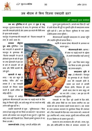 95 2019
जफ श्रीयाभ ने फकम वलजमा एकादळी व्रत?
 वॊकरन गुरुत्ल कामाारम
एक फाय मुधधश्ष्ठय ने श्री कृ टण वे ऩूिा हे प्रबु
पाल्गुन (गुजयात-भशायाटट्र भें भाघ) के कृ टणऩष को फकव
नाभ की एकादळी शोती शैं औय उवका व्रत कयने की वलधध क्मा
शैं? कृ ऩा कयके फताइमे ।
पाल्गुन के कृ टणऩष की एकादळी को ‘वलजमा एकादळी’ के
नाभ वे जाना जाता शैं।
बगवान श्रीकृ ष्ण
ऩुन् फोरे: मुधधत्टठय ! एक
फाय नायदजी ने ब्रह्भाजी वे
पाल्गुन के कृ टणऩष की
‘वलजमा एकादळी’ के व्रत वे
शोनेलारे ऩुण्म के फाये भें ऩूछा
था तथा ब्रह्भाजी ने इव व्रत
के फाये भें नायदजी को जो
कथा औय वलधध फतामी थी,
उवे वुनो :
ब्रह्भाजी ने कहा :
नायद ! मश व्रत फशुत शी
प्रा ीन, ऩवलि औय ऩाऩ
नाळक शैं । मश एकादळी
याजाओॊ को वलजम प्रदान
कयती शैं, इवभें ततनक बी
वॊदेश नशीॊ शैं ।
िेतामुग भें भमाादा
ऩुरुऴोत्तभ श्रीयाभ न्द्रजी जफ रॊका ऩय ढ़ाई कयने के सरए
वभुद्र के फकनाये ऩशुॉ े, तफ उन्शें वभुद्र को ऩाय कयने का कोई
उऩाम नशीॊ वूझ यशा था ।
उन्शोंने रक्ष्भणजी वे ऩूछा : ‘वुसभिानन्दन ! फकव
उऩाम वे इव वभुद्र को ऩाय फकमा जा वकता शै ? मश अत्मन्त
अगाध औय बमॊकय जर जन्तुओॊ वे बया शुआ शै । भुझे ऐवा
कोई उऩाम नशीॊ हदखामी देता, त्जववे इवको वुगभता वे ऩाय
फकमा जा वके ।
रक्ष्भणजी फोरे : शे प्रबु ! आऩ शी आहददेल औय
ऩुयाण ऩुरुऴ ऩुरुऴोत्तभ शैं । आऩवे क्मा तछऩा शैं? मशाॉ
वे आधे मोजन की दूयी ऩय कु भायी द्लीऩ भें फकदाल्भ्म नाभक
भुतन यशते शैं । आऩ उन वल न भुनीश्लय के ऩाव जाकय
उन्शीॊवे इवका उऩाम ऩूतछमे ।
श्रीयाभ न्द्रजी भशाभुतन फकदाल्भ्म के आश्रभ ऩशुॉ े
औय उन्शोंने भुतन को प्रणाभ फकमा ।
भशवऴा ने प्रवन्न शोकय श्रीयाभजी के आगभन का
कायण ऩूछा ।
श्रीयाभचन्रजी फोरे : ब्रह्भन ्!
भैं रॊका ऩय ढ़ाई कयने के उद्धेश्म
वे अऩनी वेनावहशत मशाॉ आमा शूॉ
।
भुने ! अफ त्जव प्रकाय वभुद्र
ऩाय फकमा जा वके , कृ ऩा कयके
लश उऩाम फताइमे ।
फकदाल्बम भुतन ने
कहा : शे श्रीयाभजी ! पाल्गुन
के कृ टणऩष भें जो ‘वलजमा’
नाभ की एकादळी शोती शै,
उवका व्रत कयने वे आऩकी
वलजम शोगी। तनश् म शी आऩ
अऩनी लानय वेना के वाथ वभुद्र को
ऩाय कय रेंगे । याजन ् ! अफ इव व्रत की
परदामक वलधध वुतनमे :
एकादळी के एक हदन ऩूला दळभी के हदन वोने,
ाॉदी, ताॉफे अथला सभट्टी का एक करळ स्थावऩत कय उव
करळ को जर वे बयकय उवभें ऩल्रल डार दें । उव करळ
के ऊऩय बगलान नायामण के वुलणाभम वलग्रश की स्थाऩना
कयें । फपय एकादळी के हदन प्रात: कार स्नान कयें । करळ को
ऩुन: स्थावऩत कयें । भारा, न्दन, वुऩायी तथा नारयमर आहद
के या वलळेऴ रुऩ वे उवका ऩूजन कयें ।
करळ के ऊऩय वप्तधान्म औय जौ यखें । गन्ध, धूऩ,
दीऩ औय बाॉतत-बाॉतत के नैलेघ वे बगलान नायामण का
 